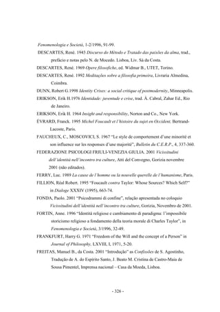 - 326 -
Fenomenologia e Società, 1-2/1996, 91-99.
DESCARTES, René. 1943 Discurso do Método e Tratado das paixões da alma, trad.,
prefácio e notas pelo N. de Mocedo. Lisboa, Liv. Sá da Costa.
DESCARTES, René. 1969 Opere filosofiche, ed. Widmar B., UTET, Torino.
DESCARTES, René. 1992 Meditações sobre a filosofia primeira, Livraria Almedina,
Coimbra.
DUNN, Robert G.1998 Identity Crises: a social critique of postmodernity, Minneapolis.
ERIKSON, Erik H.1976 Identidade: juventude e crise, trad. Á. Cabral, Zahar Ed., Rio
de Janeiro.
ERIKSON, Erik H. 1964 Insight and responsibility, Norton and Co., New York.
ÉVRARD, Franck. 1995 Michel Foucault et l‟histoire du sujet en Occident, Bertrand-
Lacoste, Paris.
FAUCHEUX, C., MOSCOVICI, S. 1967 “Le style de comportement d‟une minorité et
son influence sur les responses d‟une majorité”, Bulletin du C.E.R.P., 4, 337-360.
FEDERAZIONE PSICOLOGI FRIULI-VENEZIA GIULIA. 2001 Vicissitudini
dell‟identità nell‟incontro tra culture, Atti del Convegno, Gorizia novembre
2001 (não editados).
FERRY, Luc. 1989 La cause de l‟homme ou la nouvelle querelle de l‟humanisme, Paris.
FILLION, Réal Robert. 1995 “Foucault contra Taylor: Whose Sources? Which Self?”
in Dialoge XXXIV (1995), 663-74.
FONDA, Paolo. 2001 “Psicodrammi di confine”, relação apresentada no coloquio
Vicissitudini dell‟identità nell‟incontro tra culture, Gorizia, Novembro de 2001.
FORTIN, Anne. 1996 “Identità religiose e cambiamento di paradigma: l‟impossibile
storicismo religioso a fondamento della teoria morale di Charles Taylor”, in
Fenomenologia e Società, 3/1996, 32-49.
FRANKFURT, Harry G. 1971 “Freedom of the Will and the concept of a Person” in
Journal of Philosophy, LXVIII, I, 1971, 5-20.
FREITAS, Manuel B., da Costa. 2001 “Introdução” as Confissões de S. Agostinho,
Tradução de A. do Espírito Santo, J. Beato M. Cristina de Castro-Maia de
Sousa Pimentel, Imprensa nacional – Casa da Moeda, Lisboa.
 