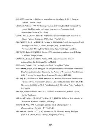 - 327 -
GARRETT, Almeida. (s.d.) Viagens na minha terra, introdução de M. E. Tarracha
Ferreira, Ulisseia, Lisboa.
GIDDENS, Anthony. 1990 The Consequences of Modernity, Board of Trustees of The
Leland Standford Junior University, (trad. port. As Consequências da
Modernidade. Oeiras, Celta, 1998).
GÓMEZ PRADO, Rafael. 1992 “La problemática ética en la obra de M. Foucault” in
Ideas y Valores, Bogota, nn. 87/88, Abril 1992, 137-166.
GREENBERG, Jay R., MITCHELL, Stephen A. 1986 (1983) Le relazioni oggettuali nella
teoria psicoanalitica, Il Mulino, Bologna (orig. Object Relations in
Psychoanalytic Theory, Hrvard University Press, Cambridge – London).
GRINBERG, León, GRINBERG, Rebeca. 1976 Identidade e mudança, trad. F. Reis e
E. Romo, Climepsi, Lisboa.
GRINBERG, León, GRINBERG, Rebeca. 1996 Migración y Exilio. Estudio
psicoanalitico. Ed. Biblioteca Nueva, Madrid.
GUIDANO, Vittorio. 1988 La complessità del sé. Boringhieri, Torino.
HABERMAS, Jürgen. 1994 “Struggles for Recognition in the Democratic Constitutional
State” in Multiculturalism. Examining the Politics of Recognition, Amy Gutmann
(ed.), Princeton University Press, Princeton, New Jersy, 107- 148.
HENRIQUES, Mendo Castro. 1998 “Descartes e a possibilidade da ética” in Descartes:
reflexão sobre a modernidade, Actas do Colóquio Internacional (Porto 18-20 de
Novembro de 1996); ed. M. J. Pinto Cantista, J. F. Meirinhos, Porto, Fundação A.
de Almeida.
HERDER, Johann Gottfried. 1877-1913 Herders Sämtliche Werke, Bernard Suphan,
Berlin, Weidmann.
HERMANS, Hubert J. M., KEMPEN, Harry J. G. 1993 The dialogical Self. Meaning as
Movement. Academic Press Inc., San Diego.
HONNETH, Axel. 1996 “L‟antropologia filosofica di Charles Taylor” in
Fenomenologia e Società, 1-2/1996, 25-41.
HEIDEGGER, Martin. 1927 (1976) Sein und Ziet, M. Niemeyer Verlag, Tübingen
(trad. It. P. Chiodi, Essere e Tempo, Longanesi, Milano).
 