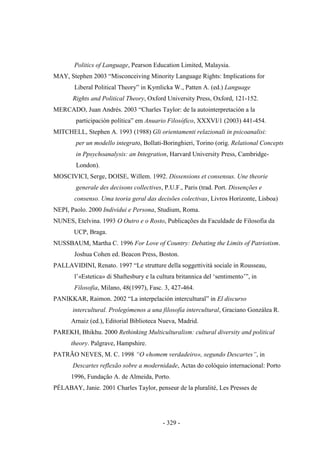 - 329 -
Politics of Language, Pearson Education Limited, Malaysia.
MAY, Stephen 2003 “Misconceiving Minority Language Rights: Implications for
Liberal Political Theory” in Kymlicka W., Patten A. (ed.) Language
Rights and Political Theory, Oxford University Press, Oxford, 121-152.
MERCADO, Juan Andrés. 2003 “Charles Taylor: de la autointerpretación a la
participación polìtica” em Anuario Filosófico, XXXVI/1 (2003) 441-454.
MITCHELL, Stephen A. 1993 (1988) Gli orientamenti relazionali in psicoanalisi:
per un modello integrato, Bollati-Boringhieri, Torino (orig. Relational Concepts
in Ppsychoanalysis: an Integration, Harvard University Press, Cambridge-
London).
MOSCIVICI, Serge, DOISE, Willem. 1992. Dissensions et consensus. Une theorie
generale des decisons collectives, P.U.F., Paris (trad. Port. Dissenções e
consenso. Uma teoria geral das decisões colectivas, Livros Horizonte, Lisboa)
NEPI, Paolo. 2000 Individui e Persona, Studium, Roma.
NUNES, Etelvina. 1993 O Outro e o Rosto, Publicações da Faculdade de Filosofia da
UCP, Braga.
NUSSBAUM, Martha C. 1996 For Love of Country: Debating the Limits of Patriotism.
Joshua Cohen ed. Beacon Press, Boston.
PALLAVIDINI, Renato. 1997 “Le strutture della soggettività sociale in Rousseau,
l‟«Estetica» di Shaftesbury e la cultura britannica del „sentimento‟”, in
Filosofia, Milano, 48(1997), Fasc. 3, 427-464.
PANIKKAR, Raimon. 2002 “La interpelación intercultural” in El discurso
intercultural. Prolegómenos a una filosofía intercultural, Graciano Gonzálea R.
Arnaiz (ed.), Editorial Biblioteca Nueva, Madrid.
PAREKH, Bhikhu. 2000 Rethinking Multiculturalism: cultural diversity and political
theory. Palgrave, Hampshire.
PATRÃO NEVES, M. C. 1998 “Ο «homem verdadeiro», segundo Descartes”, in
Descartes reflexão sobre a modernidade, Actas do colóquio internacional: Porto
1996, Fundação A. de Almeida, Porto.
PÉLABAY, Janie. 2001 Charles Taylor, penseur de la pluralité, Les Presses de
 