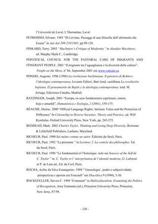 - 330 -
l‟Université de Laval, L‟Harmattan, Laval.
PETROSINO, Silvano. 1985 “Di Lévinas. Passaggi di una filosofia dell‟altrimenti che
Essere” in Aut-Aut 209-210/1985, pp.99-128.
PINKARD, Terry. 2003 “MacIntyre‟s Critique of Modernity” in Alasdair MacIntyre,
ed. Marphy Mark C., Cambridge.
PONTIFICAL COUNCIL FOR THE PASTORAL CARE OF MIGRANTS AND
ITINERANT PEOPLE. 2001 “Il migrante tra l‟uguaglianza e la diversità delle culture”,
People on the Move, nº 86, September 2001 em www.vatican.va.
PONZIO, Augusto. 1996 (1998) La rivoluzione bachtiniana. Il pensiero di Bchtin e
l‟ideologia contemporanea, Levante Editori, Bari (trad. castilhana La revolución
bajtiana. El pensamiento de Bajtín y la ideología contemporánea. trad. M.
Arriaga, Ediciones Cátedra, Madrid)
RATZINGER, Joseph, 2001 “Europa, os seus fundamentos espirituais, ontem,
hoje e amanhã”, Humanística e Teologia, 2 (2001), 159-175.
RÉAUME, Denise. 2000 “Official Language Rights: Intrinsic Value and the Protection of
Difference” In Citizenship in Diverse Societies: Theory and Practice, ed. Will
Kymlicka. Oxford University Press, New York, pp. 245-272.
REDHEAD, Mark. 2002 Charles Taylor. Thinking and Living Deep Diversity, Rowman
& Littlefield Publishers, Lanham, Maryland.
RICOEUR, Paul. 1990 Soi-même comme un autre. Éditions du Seuil, Paris.
RICOEUR, Paul. 1992 “La personne ” in Lectures 2. La contrée des philosophes. Ed.
du Seuil, Paris.
RICOEUR, Paul. 1998 “Le fondamental et l‟historique: note sur Sources of the Self de
C. Taylor ” in: C. Taylor et l‟ interprétation de l‟identité moderne, G. Laforest
et P. de Lara ed., Ed. du Cerf, Paris.
ROCHA, Acìlio da Silva Estanqueiro. 1994 “‟Genealogia‟, poder e subjectividade:
perspectivas e aporias em Foucault” em Diacrítica 9 (1994), 5-36.
ROCKEFELLER, Steven C. 1994 “Comment” in Multiculturalism. Examining the Politics
of Recognition, Amy Gutmann (ed.), Princeton University Press, Princeton,
New Jersy, 87-98.
 
