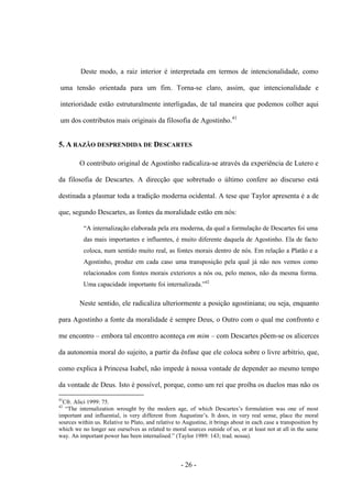 - 26 -
Deste modo, a raiz interior é interpretada em termos de intencionalidade, como
uma tensão orientada para um fim. Torna-se claro, assim, que intencionalidade e
interioridade estão estruturalmente interligadas, de tal maneira que podemos colher aqui
um dos contributos mais originais da filosofia de Agostinho.41
5. A RAZÃO DESPRENDIDA DE DESCARTES
O contributo original de Agostinho radicaliza-se através da experiência de Lutero e
da filosofia de Descartes. A direcção que sobretudo ο último confere ao discurso está
destinada a plasmar toda a tradição moderna ocidental. A tese que Taylor apresenta é a de
que, segundo Descartes, as fontes da moralidade estão em nós:
“A internalização elaborada pela era moderna, da qual a formulação de Descartes foi uma
das mais importantes e influentes, é muito diferente daquela de Agostinho. Ela de facto
coloca, num sentido muito real, as fontes morais dentro de nós. Em relação a Platão e a
Agostinho, produz em cada caso uma transposição pela qual já não nos vemos como
relacionados com fontes morais exteriores a nós ou, pelo menos, não da mesma forma.
Uma capacidade importante foi internalizada.”42
Neste sentido, ele radicaliza ulteriormente a posição agostiniana; ou seja, enquanto
para Agostinho a fonte da moralidade é sempre Deus, ο Outro com ο qual me confronto e
me encontro – embora tal encontro aconteça em mim – com Descartes põem-se os alicerces
da autonomia moral do sujeito, a partir da ênfase que ele coloca sobre ο livre arbítrio, que,
como explica à Princesa Isabel, não impede à nossa vontade de depender ao mesmo tempo
da vontade de Deus. Isto é possível, porque, como um rei que proíba os duelos mas não os
41
Cfr. Alici 1999: 75.
42
“The internalization wrought by the modern age, of which Descartes‟s formulation was one of most
important and influential, is very different from Augustine‟s. It does, in very real sense, place the moral
sources within us. Relative to Plato, and relative to Augustine, it brings about in each case a transposition by
which we no longer see ourselves as related to moral sources outside of us, or at least not at all in the same
way. An important power has been internalised.” (Taylor 1989: 143; trad. nossa).
 