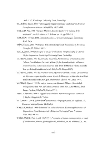 - 332 -
Voll. 1 e 2, Cambridge University Press, Cambridge
TILLIETTE, Xavier. 1977 “Intersoggettività preromantica e idealistica” in Rvista di
Filosofia neo-scolastica LXIX (1977), III 525-533.
THIBAUD, Paul. 1998 “Jacques Maritain, Charles Taylor et le malaise de la
modernité”, em G. Laforest et P. de Lara, op. cit., pp.203-213.
TODOROV, Tzvetan. 1981 Mikhaïl Bakhtine. Le principe dialogique. Éditions du
Seuil, Paris.
TRÍAS, Susana. 2001 “Problemas de la identidad personal: Rousseau”, in Revista de
Filosofía, 37, 2001-1, 63-73.
TULLY, James.1994 Philosophy in an age of pluralism. The philosophy of Charles
Taylor in question, Cambridge University Press, Cambridge.
VATTIMO, Gianni. 1985 La fine della modernità, Nichilismo ed Ermeneutica nella
Cultura Post-Moderna Garzanti, Milano (O fim da modernidade: niilismo e
hermenêutica na cultura pós-moderna, trad. Port. de Maria de Fátima Boavida;
Rev. por Luísa Costa Gomes [et al], Edições 70, Lisboa 1987).
VATTIMO, Gianni. 1988 Le avventure della differenza, Garzanti, Milano (As aventuras
da diferença: o que significa pensar depois de Heidegger e Nietzsche, trad. Port.
de José Eduardo Rodil; Rev. por Artur Morão, Edições 70, Lisboa 1988).
VATTIMO, Gianni. 1989 La società trasparente, Garzanti, Milano, (A sociedade
transparente, trad. Port. de Carlos Aboim de Brito; Rev. Artur Morão, Artur
Lopes Cardoso, Edições 70, Lisboa 1991).
VITALE, Ermanno. 1996 Il soggetto e la comunità. Fenomenologia dell‟identità in
C. Taylor, Giappichelli, Torino.
VYTGOSKY, Liev S. (1934) 19982
Pensamento e linguagem, (trad. do Inglês de J. L.
Camargo, Martins Fontes, São Paulo).
WALZER, Michael. 1994 “Comment” in Multiculturalism. Examining the Politics of
Recognition, Amy Gutmann (ed.), Princeton University Press, Princeton,
New Jersy, 99-103.
WATZLAWICK, Paul et coll. 1967(1971) Pragmatic of human communication. A study
of interactional patterns, pathologies and paradoxes, W. W. Norton &Co., Inc.,
 