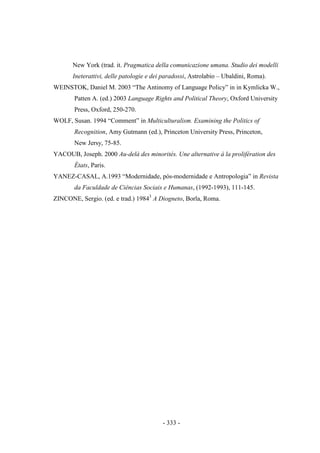 - 333 -
New York (trad. it. Pragmatica della comunicazione umana. Studio dei modelli
Ineterattivi, delle patologie e dei paradossi, Astrolabio – Ubaldini, Roma).
WEINSTOK, Daniel M. 2003 “The Antinomy of Language Policy” in in Kymlicka W.,
Patten A. (ed.) 2003 Language Rights and Political Theory, Oxford University
Press, Oxford, 250-270.
WOLF, Susan. 1994 “Comment” in Multiculturalism. Examining the Politics of
Recognition, Amy Gutmann (ed.), Princeton University Press, Princeton,
New Jersy, 75-85.
YACOUB, Joseph. 2000 Au-delà des minorités. Une alternative à la prolifération des
États, Paris.
YANEZ-CASAL, A.1993 “Modernidade, pós-modernidade e Antropologia” in Revista
da Faculdade de Ciências Sociais e Humanas, (1992-1993), 111-145.
ZINCONE, Sergio. (ed. e trad.) 19843
A Diogneto, Borla, Roma.
 