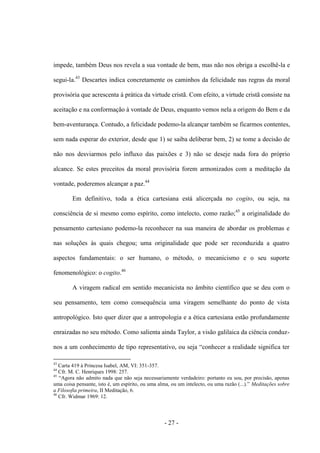 - 27 -
impede, também Deus nos revela a sua vontade de bem, mas não nos obriga a escolhê-la e
segui-la.43
Descartes indica concretamente os caminhos da felicidade nas regras da moral
provisória que acrescenta à prática da virtude cristã. Com efeito, a virtude cristã consiste na
aceitação e na conformação à vontade de Deus, enquanto vemos nela a origem do Bem e da
bem-aventurança. Contudo, a felicidade podemo-la alcançar também se ficarmos contentes,
sem nada esperar do exterior, desde que 1) se saiba deliberar bem, 2) se tome a decisão de
não nos desviarmos pelo influxo das paixões e 3) não se deseje nada fora do próprio
alcance. Se estes preceitos da moral provisória forem armonizados com a meditação da
vontade, poderemos alcançar a paz.44
Em definitivo, toda a ética cartesiana está alicerçada no cogito, ou seja, na
consciência de si mesmo como espírito, como intelecto, como razão;45
a originalidade do
pensamento cartesiano podemo-la reconhecer na sua maneira de abordar os problemas e
nas soluções às quais chegou; uma originalidade que pode ser reconduzida a quatro
aspectos fundamentais: ο ser humano, ο método, ο mecanicismo e o seu suporte
fenomenológico: ο cogito.46
A viragem radical em sentido mecanicista no âmbito científico que se deu com o
seu pensamento, tem como consequência uma viragem semelhante do ponto de vista
antropológico. Isto quer dizer que a antropologia e a ética cartesiana estão profundamente
enraizadas no seu método. Como salienta ainda Taylor, a visão galilaica da ciência conduz-
nos a um conhecimento de tipo representativo, ou seja “conhecer a realidade significa ter
43
Carta 419 à Princesa Isabel, AM, VI: 351-357.
44
Cfr. M. C. Henriques 1998: 257.
45
“Agora não admito nada que não seja necessariamente verdadeiro: portanto eu sou, por precisão, apenas
uma coisa pensante, isto é, um espìrito, ou uma alma, ou um intelecto, ou uma razão (...).” Meditações sobre
a Filosofia primeira, II Meditação, 6.
46
Cfr. Widmar 1969: 12.
 