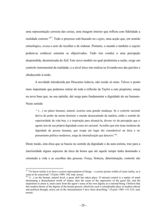 - 28 -
uma representação correcta das coisas, uma imagem interior que reflicta com fidelidade a
realidade exterior.”47
. Todo ο processo está baseado no cogito, uma acção que, em sentido
etimológico, evoca o acto de recolher e de ordenar. Portanto, o mundo e também ο sujeito
podem-se conhecer somente se objectivados. Tudo isto conduz a uma percepção
desprendida, desenraizada do Self. Este novo modelo no qual predomina a razão, exige um
controlo instrumental da realidade; e a nível ético isto realiza-se livrando-nos das paixões e
obedecendo à razão.
A novidade introduzida por Descartes todavia, não reside só nisto. Talvez o ponto
mais importante que podemos retirar de toda a reflexão de Taylor a este propósito, esteja
na nova base que, na sua opinião, daí surge para fundamentar a dignidade do ser humano.
Neste sentido
“ (…) no plano humano, natural, ocorreu uma grande mudança. Se ο controle racional
deriva do poder da mente dominar o mundo desencantado da matéria, então ο sentido de
superioridade da vida boa, e a inspiração para alcançá-la, devem vir da percepção que ο
agente tem da sua própria dignidade como ser racional. Acredito que este tema moderno da
dignidade da pessoa humana, que ocupa um lugar tão considerável na ética e no
pensamento polìtico modernos, surge da internalização que descrevi.”48
.
Deste modo, esta ética que se baseia no sentido da dignidade e da auto-estima, traz para a
interioridade alguns aspectos da ética da honra que até aquele tempo tinha dominado e
orientado a vida e as escolhas das pessoas. Força, firmeza, determinação, controle são
47
“To know reality is to have a correct representation of things – a correct picture within of outer reality, as it
came to be conceived.” (Taylor 1989: 144; trad. nossa)
48
“(…) on the human, natural level, a great shift has taken place. If rational control is a matter of mind
dominating a disenchanted world of matter, then the sense of the superiority of the good life, and the
inspiration to attain it, must come from the agent‟s sense of his own dignity as a rational being. I believe that
this modern theme of the dignity of the human person, which has such a considerable place in modern ethical
and political thought, arises out of the internalisation I have been describing.” (Taylor 1989: 151-152; trad.
nossa).
 