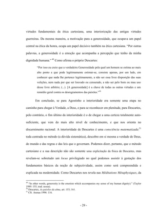 - 29 -
virtudes fundamentais da ética cartesiana, uma interiorização das antigas virtudes
guerreiras. Da mesma maneira, a motivação para a generosidade, que ocupava um papel
central na ética da honra, ocupa um papel decisivo também na ética cartesiana. “Por outras
palavras, a generosidade é a emoção que acompanha a percepção que tenho da minha
dignidade humana.” 49
Como afirma ο próprio Descartes:
“Por isso eu creio que a verdadeira Generosidade pela qual um homem se estima ao mais
alto ponto a que pode legitimamente estimar-se, consiste apenas, por um lado, em
conhecer que nada lhe pertence legitimamente, a não ser essa livre disposição das suas
volições, nem nada por que ser louvado ou censurado, a não ser pelo bom ou mau uso
desse livre arbítrio; (...). [A generosidade] é a chave de todas as outras virtudes e um
remédio geral contra os desregramentos das paixões.”50
Em conclusão, se para Agostinho a interioridade era somente uma etapa no
caminho para chegar à Verdade, a Deus, e para se reconhecer em plenitude, para Descartes,
pelo contrário, ο fim último da interioridade é ο de chegar a uma certeza totalmente auto-
suficiente, que vem do mais alto nível de conhecimento, e que nos orienta no
discernimento racional. A interioridade de Descartes é uma consciência matematizada:51
toda centrada no método (a dúvida sistemática), descobre em si mesma a verdade de Deus,
do mundo e das regras e das leis que ο governam. Podemos dizer, portanto, que o método
cartesiano e a sua descrição não são somente uma explicitação da física de Descartes, mas
revelam-se sobretudo um locus privilegiado no qual podemos assistir à gestação dos
fundamentos básicos da noção de subjectividade, assim como será compreendida e
explicada na modernidade. Como Descartes nos revela nas Méditations Métaphysiques, da
49
“In other words, generosity is the emotion which accompanies my sense of my human dignity).” (Taylor
1989: 155; trad. nossa).
50
Descartes, As paixões da alma, art. 153; 161.
51
Cfr. Arenas 1996: 116.
 
