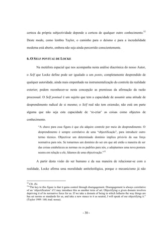 - 30 -
certeza da própria subjectividade depende a certeza de qualquer outro conhecimento.52
Deste modo, como lembra Taylor, o caminho para ο deísmo e para a incredulidade
moderna está aberto, embora não seja ainda percorrido conscientemente.
6. O SELF PONTUAL DE LOCKE
Na metáfora espacial que nos acompanha nesta análise diacrónica do nosso Autor,
ο Self que Locke define pode ser igualado a um ponto, completamente desprendido de
qualquer autoridade, ainda mais empenhado na instrumentalização do controle da realidade
exterior; podem reconhecer-se nesta concepção as premissas da afirmação da razão
processual. Ο Self pontual é um sujeito que tem a capacidade de assumir uma atitude de
desprendimento radical de si mesmo; o Self real não tem extensão; não está em parte
alguma que não seja esta capacidade de „re-criar‟ as coisas como objectos de
conhecimento.
“A chave para essa figura é que ela adquire controle por meio do desprendimento. O
desprendimento é sempre correlativo de uma “objectificação”, para introduzir outro
termo técnico. Objectivar um determinado domínio implica privá-lo da sua força
normativa para nós. Se tomarmos um domínio do ser em que até então a maneira de ser
das coisas estabeleceu as normas ou os padrões para nós, e adoptarmos uma nova postura
neutra em relação a ele, falamos de uma objectivação.”53
A partir desta visão do ser humano e da sua maneira de relacionar-se com a
realidade, Locke afirma uma moralidade antiteleológica, porque ο mecanicismo já não
52
Cfr. Ibi.
53
“The key to this figure is that it gains control through disengagement. Disengagement is always correlative
of an „objectification‟ if I may introduce this as another term of art. Objectifying a given domain involves
depriving it of its normative force for us. If we take a domain of being in which hitherto the way things are
has set norms or standards for us, and take a new stance to it as neutral, I will speak of our objectifying it.”
(Taylor 1989: 160; trad. nossa).
 