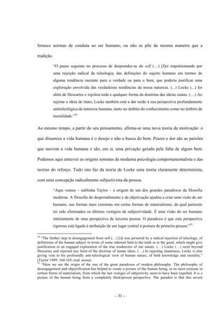- 31 -
fornece normas de conduta ao ser humano, ou não as põe da mesma maneira que a
tradição.
“O passo seguinte no processo de desprender-se do self (…) [f]oi impulsionando por
uma rejeição radical da teleologia, das definições do sujeito humano em termos de
alguma tendência inerente para a verdade ou para ο bem, que poderia justificar uma
exploração envolvida das verdadeiras tendências da nossa natureza. (...) Locke (...) foi
além de Descartes e rejeitou toda e qualquer forma da doutrina das ideias inatas. (…) Ao
rejeitar a ideia de inato, Locke também está a dar razão à sua perspectiva profundamente
antiteleológica da natureza humana, tanto no âmbito do conhecimento como no âmbito da
moralidade.”54
Ao mesmo tempo, a partir do seu pensamento, afirma-se uma nova teoria da motivação: ο
que dinamiza a vida humana é ο desejo e não a busca do bem. Prazer e dor são as paixões
que movem a vida humana e são, em si, uma privação gerada pela falta de algum bem.
Podemos aqui entrever as origens remotas da moderna psicologia comportamentalista e das
teorias do reforço. Tudo isto faz da teoria de Locke uma teoria claramente determinista,
com uma concepção radicalmente subjectivista da pessoa.
“Aqui vemos – sublinha Taylor – a origem de um dos grandes paradoxos da filosofia
moderna. A filosofia do desprendimento e da objetivação ajudou a criar uma visão do ser
humano, nas formas mais extremas em certas formas de materialismo, da qual parecem
ter sido eliminados os últimos vestígios de subjectividade. É uma visão do ser humano
inteiramente de uma perspectiva de terceira pessoa. O paradoxo é que esta perspectiva
rigorosa está ligada à atribuição de um lugar central à postura de primeira pessoa.”55
54
“The further step in disengagement from self (…) [i]t was powered by a radical rejection of teleology, of
definitions of the human subject in terms of some inherent bent to the truth or to the good, which might give
justification to an engaged exploration of the true tendencies of our nature. (…) Locke (…) went beyond
Descartes and rejected any form of the doctrine of innate ideas. (…) In rejecting innateness, Locke is also
giving vent to his profoundly anti-teleological view of human nature, of both knowledge and morality.”
(Taylor 1989: 164-165; trad. nossa).
55
“Here we see the origin of the one of the great paradoxes of modern philosophy. The philosophy of
desengagement and objectification has helped to create a picture of the human being, at its most extreme in
certain forms of materialism, from which the last vestiges of subjectivity seem to have been expelled. It is e
picture of the human being from a completely third-person perspective. The paradox is that this severe
 