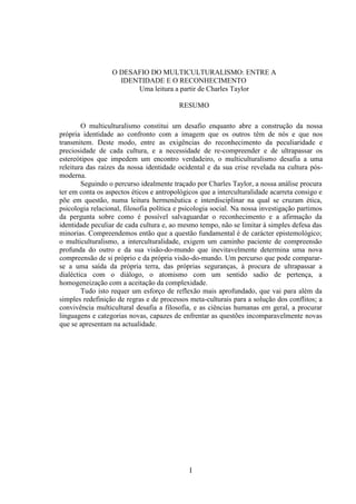 I
O DESAFIO DO MULTICULTURALISMO: ENTRE A
IDENTIDADE E O RECONHECIMENTO
Uma leitura a partir de Charles Taylor
RESUMO
O multiculturalismo constitui um desafio enquanto abre a construção da nossa
própria identidade ao confronto com a imagem que os outros têm de nós e que nos
transmitem. Deste modo, entre as exigências do reconhecimento da peculiaridade e
preciosidade de cada cultura, e a necessidade de re-compreender e de ultrapassar os
estereótipos que impedem um encontro verdadeiro, o multiculturalismo desafia a uma
releitura das raízes da nossa identidade ocidental e da sua crise revelada na cultura pós-
moderna.
Seguindo o percurso idealmente traçado por Charles Taylor, a nossa análise procura
ter em conta os aspectos éticos e antropológicos que a interculturalidade acarreta consigo e
põe em questão, numa leitura hermenêutica e interdisciplinar na qual se cruzam ética,
psicologia relacional, filosofia política e psicologia social. Na nossa investigação partimos
da pergunta sobre como é possível salvaguardar o reconhecimento e a afirmação da
identidade peculiar de cada cultura e, ao mesmo tempo, não se limitar à simples defesa das
minorias. Compreendemos então que a questão fundamental é de carácter epistemológico;
o multiculturalismo, a interculturalidade, exigem um caminho paciente de compreensão
profunda do outro e da sua visão-do-mundo que inevitavelmente determina uma nova
compreensão de si próprio e da própria visão-do-mundo. Um percurso que pode comparar-
se a uma saída da própria terra, das próprias seguranças, à procura de ultrapassar a
dialéctica com o diálogo, o atomismo com um sentido sadio de pertença, a
homogeneização com a aceitação da complexidade.
Tudo isto requer um esforço de reflexão mais aprofundado, que vai para além da
simples redefinição de regras e de processos meta-culturais para a solução dos conflitos; a
convivência multicultural desafia a filosofia, e as ciências humanas em geral, a procurar
linguagens e categorias novas, capazes de enfrentar as questões incomparavelmente novas
que se apresentam na actualidade.
 