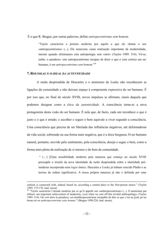 - 32 -
É ο que R. Brague, por outras palavras, define antropocentrismo sem homem.
“Taylor caracteriza a postura moderna por aquilo a que ele chama ο seu
«antropocentrismo» (...). Ele menciona «uma realização importante da modernidade,
mesmo quando eliminamos esta antropologia sem valor» (Taylor 1989: 514). Vê-se,
então, ο paradoxo: este antropocentrismo incapaz de dizer ο que é com certeza um ser
humano, é um antropocentrismo sem homem.”56
7. ROUSSEAU E O IDEAL DA AUTENTICIDADE
A razão desprendida de Descartes e ο atomismo de Locke não reconhecem as
ligações da comunidade e não deixam espaço à componente expressiva do ser humano. É
por isso que, no final do século XVIII, novos impulsos se afirmam, sinais daquela que
podemos designar como a ética da autenticidade. A consciência torna-se a nova
protagonista desta visão do ser humano. É nela que, de facto, cada um reconhece ο que é
justo e ο que é errado; e escolher e seguir ο bem equivale a viver segundo a consciência.
Uma consciência que precisa de ser libertada das influências negativas, até deformadoras
da vida social, sobretudo na sua forma mais negativa, que é a ética burguesa. O ser humano
natural, portanto, movido pelo sentimento, pela consciência, deseja e segue ο bem, como a
forma mais plena da realização de si mesmo e do bem da comunidade.
“ (…) [E]sta sensibilidade moderna pela natureza que começa no século XVIII
pressupõe ο triunfo da nova identidade da razão desprendida sobre a identidade pré-
moderna incorporada num logos ôntico. Descartes e Locke já tinham vencido Platão e as
teorias da ordem significativa. A nossa própria natureza já não é definida por uma
outlook is connected with, indeed, based on, according a central place to the first-person stance.” (Taylor
1989: 175-176; trad. nossa)
56
“Taylor caractérise l‟atitude moderne par ce qu‟il appelle son «anthropocentrisme» (...). Il mentionne par
ailleurs «an important achievement of modernity, even when we cast off this invalid anthropology» (Taylor
1989: 514). On voit alors le paradoxe: cet amnthropocentrisme incapable de dire ce que c‟est au juste qu‟un
home est un anthropocentrisme sans homme.” (Brague 1998:226; trad. nossa).
 