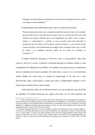 - 33 -
ordenação racional substantiva de propósitos, mas pelos nossos impulsos interiores e pelo
nosso lugar no todo interligado.”57
O representante mais emblemático desta visão é, sem dúvida, Rousseau.
”Rousseau apresenta muitas vezes ο questão da moral nos termos de uma voz da natureza
que fala dentro de nós, e que nós devemos seguir. Esta voz, na maior parte das vezes, está
submersa por paixões induzidas pela nossa dependência dos outros, entre as quais a
capital é ο «amor-próprio», ο orgulho. A nossa salvação moral está alicerçada na
recuperação de um contacto moral autêntico connosco próprios. A este contacto íntimo
connosco próprios, mais fundamental que qualquer outra concepção moral, que é a fonte
da alegria e da satisfação, Rousseau atribui até um nome: «le sentiment de
l‟existence»”.58
O próprio Rousseau distingue, no Discurso sobre a Desigualdade, entre amor
próprio e amor de si mesmo; ο primeiro é desconhecido pelo ser humano natural e é uma
consequência da influência da sociedade e da tendência das pessoas para se compararem
entre si, induzida pela mesma sociedade. Por outro lado, ο amor de si é um sentimento
natural, ligado, por assim dizer, ao instinto de conservação. É do amor de si que,
desenvolvido, surge a auto-estima e ο amor pelo outro, a solidariedade; enquanto ο amor
próprio gera somente inveja e agressividade.
Como regressar, então, ao ser humano natural e aos seus sentimentos que são fontes
de equilíbrio? O próprio Rousseau nos sugere uma pista: no seu texto póstumo das
57
“(…) [T]his modern feeling for nature which starts in the eighteenth century presupposes the triumph of
the new identity of disengaged reason over the premodern one embedded in an ontic logos. Descartes and
Locke have already won out against Plato and the theories of meaningful order. Our own nature is no longer
defined by a substantive rational ordering of purposes, but by our own inner impulses and our place in the
interlocking whole.” (Taylor 1989: 301; trad. nossa).
58
“Ruosseau frequently presents the issue of morality as that of our following a voice of nature within us.
This voice is most often drowned out by the passions induced by our dependence on others, of which the key
one is “amour propre” or pride. Our moral salvation comes from recovering authentic moral contact with
ourselves. Rousseau even gives a name to the intimate contact with oneself, more fundamental than any
moral view, that is a source of joy and contentment: «le sentiment de l‟existence».” (Taylor 1991b: 27; trad.
nossa).
 