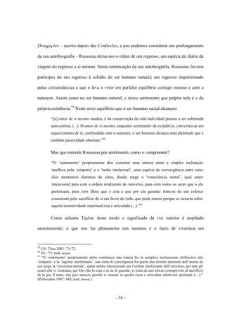 - 34 -
Divagações – escrito depois das Confissões, e que podemos considerar um prolongamento
da sua autobiografia – Rousseau deixa-nos o relato de um regresso, um espécie de diário de
viagem do regresso a si mesmo. Nesta continuação da sua autobiografia, Rousseau faz-nos
participes do seu regresso à solidão do ser humano natural; um regresso impulsionado
pelas circunstâncias e que o leva a viver em perfeito equilíbrio consigo mesmo e com a
natureza. Assim como no ser humano natural, o único sentimento que palpita nele é o da
própria existência.59
Neste novo equilíbrio que o ser humano social alcançou
“[o] amor de si mesmo mudou, e da conservação da vida individual passou a ser sobretudo
auto-estima, (...). O amor de si mesmo, enquanto sentimento da existência, converteu-se em
esquecimento de si; confundido com a natureza, ο ser humano alcança uma plenitude que é
também passividade absoluta.”60
Mas que entende Rousseau por sentimento, como o compreende?
“O „sentimento‟ propriamente dito constitui uma síntese entre a simples inclinação
irreflexa pela „simpatia‟ e a „razão intelectual‟, uma espécie de convergência entre estes
dois momentos distintos da alma, donde surge a „consciência moral‟, qual amor
intencional para com a ordem totalizante do universo, para com todos os seres que a ele
pertencem, para com Deus que a cria e que por ela garante: trata-se de um esforço
consciente pelo sacrifício de si em favor do todo, que pode nascer porque se enxerta sobre
aquela instintividade espiritual rica e articulada (...).”61
Como salienta Taylor, deste modo ο significado da voz interior é ampliado
enormemente; ο que nos faz plenamente nós mesmos é o facto de vivermos em
59
Cfr. Trías 2001: 71-72.
60
Ibi.: 73; trad. nossa.
61
“Il „sentimento‟ propriamente detto costituisce una sintesi fra la semplice inclinazione irriflessiva alla
„simpatia‟ e la „ragione intellettuale‟, una sorta di convergenza fra questi due distinti momenti dell‟anima da
cui sorge la „coscienza morale‟, quale amore intenzionale per l‟ordine totalizzante dell‟universo, per tutti gli
esseri che vi rientrano, per Dio che lo crea e se ne fa garante: si tratta di uno sforzo consapevole al sacrificio
di sè per il tutto, che può nascere perchè si innesta su quella ricca e articolata istintività spirituale (…).”
(Pallavidini 1997: 443; trad. nossa.).
 