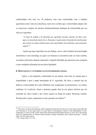 - 35 -
conformidade com esta voz. Se podemos visar uma continuidade com a tradição
agostiniana nesta visão da consciência, neste novo sentido que a interioridade adquire não
se conservam vestígios da natureza fundamentalmente dialógica da interioridade que era
clara em Agostinho.
“A fonte de unidade e de plenitude que Agostinho encontra somente em Deus, deve
agora ser descoberta dentro do eu. Rousseau é aquele ponto de partida da transformação
que ocorreu na cultura moderna para uma interioridade mais profunda e uma autonomia
radical.”62
Aquilo que para Agostinho era um diálogo, com a visão moderna da interioridade
transforma-se num monólogo, no qual ο ser humano se encontrará cada vez mais sozinho,
esvaziado, prisioneiro daquela autonomia e daquela liberdade que pareciam uma conquista
e uma verdadeira afirmação da sua maior dignidade.
8. MONTAIGNE E A INTERPRETAÇÃO EM PRIMEIRA PESSOA
Taylor, a este propósito, continuando na sua análise, mais uma vez aponta para a
originalidade e para ο papel antecipador de S. Agostinho. De facto, a atenção que ele
dedicou à interioridade teve uma influência sem comparação no pensamento e na cultura
ocidental. As Confissões foram a primeira grande obra de um género literário que foi
retomado de vários modos e por vários autores ao longo do tempo: Rousseau, Goethe,
Wordsworth e outros, inspiraram-se nele, passado um milénio.63
62
“The source of unity and wholeness which Augustine found only in God is now to be discovered within the
self. Rousseau is at the origin point of a great deal of contemporary culture, of the philosophies of self-
exploration, as well as of the creeds which make self-determining freedom the key to virtue. He is the starting
point of a transformation in modern culture towards a deeper inwardness and a radical autonomy.” (Taylor
1989: 362-363; trad. nossa).
63
Cfr. Taylor 1989: 177- 178.
 