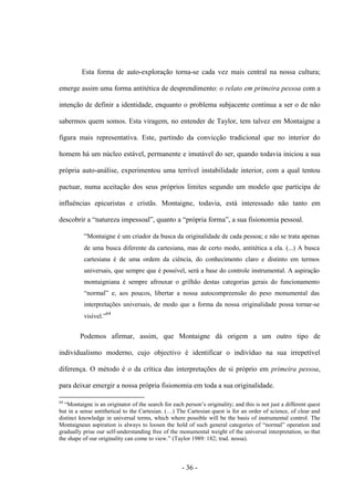 - 36 -
Esta forma de auto-exploração torna-se cada vez mais central na nossa cultura;
emerge assim uma forma antitética de desprendimento: o relato em primeira pessoa com a
intenção de definir a identidade, enquanto o problema subjacente continua a ser ο de não
sabermos quem somos. Esta viragem, no entender de Taylor, tem talvez em Montaigne a
figura mais representativa. Este, partindo da convicção tradicional que no interior do
homem há um núcleo estável, permanente e imutável do ser, quando todavia iniciou a sua
própria auto-análise, experimentou uma terrível instabilidade interior, com a qual tentou
pactuar, numa aceitação dos seus próprios limites segundo um modelo que participa de
influências epicuristas e cristãs. Montaigne, todavia, está interessado não tanto em
descobrir a “natureza impessoal”, quanto a “própria forma”, a sua fisionomia pessoal.
“Montaigne é um criador da busca da originalidade de cada pessoa; e não se trata apenas
de uma busca diferente da cartesiana, mas de certo modo, antitética a ela. (...) A busca
cartesiana é de uma ordem da ciência, do conhecimento claro e distinto em termos
universais, que sempre que é possível, será a base do controle instrumental. A aspiração
montaigniana é sempre afrouxar ο grilhão destas categorias gerais do funcionamento
“normal” e, aos poucos, libertar a nossa autocompreensão do peso monumental das
interpretações universais, de modo que a forma da nossa originalidade possa tornar-se
visìvel.”64
Podemos afirmar, assim, que Montaigne dá origem a um outro tipo de
individualismo moderno, cujo objectivo é identificar o indivíduo na sua irrepetível
diferença. O método é o da crítica das interpretações de si próprio em primeira pessoa,
para deixar emergir a nossa própria fisionomia em toda a sua originalidade.
64
“Montaigne is an originator of the search for each person‟s originality; and this is not just a different quest
but in a sense antithetical to the Cartesian. (…) The Cartesian quest is for an order of science, of clear and
distinct knowledge in universal terms, which where possible will be the basis of instrumental control. The
Montaignean aspiration is always to loosen the hold of such general categories of “normal” operation and
gradually prise our self-understanding free of the monumental weight of the universal interpretation, so that
the shape of our originality can come to view.” (Taylor 1989: 182; trad. nossa).
 
