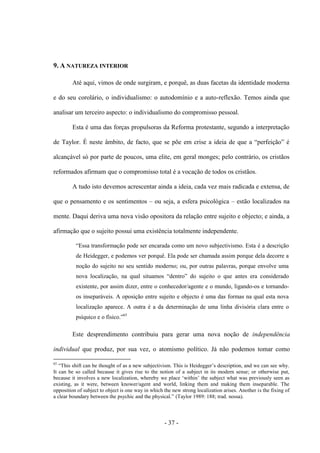 - 37 -
9. A NATUREZA INTERIOR
Até aqui, vimos de onde surgiram, e porquê, as duas facetas da identidade moderna
e do seu corolário, o individualismo: o autodomínio e a auto-reflexão. Temos ainda que
analisar um terceiro aspecto: o individualismo do compromisso pessoal.
Esta é uma das forças propulsoras da Reforma protestante, segundo a interpretação
de Taylor. É neste âmbito, de facto, que se põe em crise a ideia de que a “perfeição” é
alcançável só por parte de poucos, uma elite, em geral monges; pelo contrário, os cristãos
reformados afirmam que o compromisso total é a vocação de todos os cristãos.
A tudo isto devemos acrescentar ainda a ideia, cada vez mais radicada e extensa, de
que o pensamento e os sentimentos – ou seja, a esfera psicológica – estão localizados na
mente. Daqui deriva uma nova visão opositora da relação entre sujeito e objecto; e ainda, a
afirmação que o sujeito possui uma existência totalmente independente.
“Essa transformação pode ser encarada como um novo subjectivismo. Esta é a descrição
de Heidegger, e podemos ver porquê. Ela pode ser chamada assim porque dela decorre a
noção do sujeito no seu sentido moderno; ou, por outras palavras, porque envolve uma
nova localização, na qual situamos “dentro” do sujeito o que antes era considerado
existente, por assim dizer, entre o conhecedor/agente e o mundo, ligando-os e tornando-
os inseparáveis. A oposição entre sujeito e objecto é uma das formas na qual esta nova
localização aparece. A outra é a da determinação de uma linha divisória clara entre o
psìquico e o fìsico.”65
Este desprendimento contribuiu para gerar uma nova noção de independência
individual que produz, por sua vez, o atomismo político. Já não podemos tomar como
65
“This shift can be thought of as a new subjectivism. This is Heidegger‟s description, and we can see why.
It can be so called because it gives rise to the notion of a subject in its modern sense; or otherwise put,
because it involves a new localization, whereby we place „within‟ the subject what was previously seen as
existing, as it were, between knower/agent and world, linking them and making them inseparable. The
opposition of subject to object is one way in which the new strong localization arises. Another is the fixing of
a clear boundary between the psychic and the physical.” (Taylor 1989: 188; trad. nossa).
 