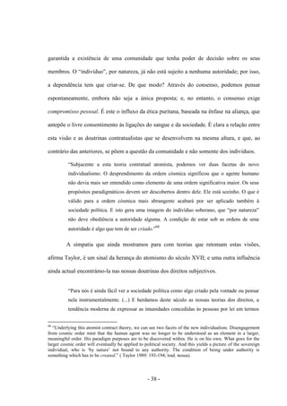 - 38 -
garantida a existência de uma comunidade que tenha poder de decisão sobre os seus
membros. O “indivìduo”, por natureza, já não está sujeito a nenhuma autoridade; por isso,
a dependência tem que criar-se. De que modo? Através do consenso, podemos pensar
espontaneamente, embora não seja a única proposta; e, no entanto, o consenso exige
compromisso pessoal. É este o influxo da ética puritana, baseada na ênfase na aliança, que
antepõe o livre consentimento às ligações do sangue e da sociedade. É clara a relação entre
esta visão e as doutrinas contratualistas que se desenvolvem na mesma altura, e que, ao
contrário das anteriores, se põem a questão da comunidade e não somente dos indivíduos.
“Subjacente a esta teoria contratual atomista, podemos ver duas facetas do novo
individualismo. O desprendimento da ordem cósmica significou que ο agente humano
não devia mais ser entendido como elemento de uma ordem significativa maior. Os seus
propósitos paradigmáticos devem ser descobertos dentro dele. Ele está sozinho. O que é
válido para a ordem cósmica mais abrangente acabará por ser aplicado também à
sociedade polìtica. E isto gera uma imagem do indivìduo soberano, que “por natureza”
não deve obediência a autoridade alguma. A condição de estar sob as ordens de uma
autoridade é algo que tem de ser criado.”66
A simpatia que ainda mostramos para com teorias que retomam estas visões,
afirma Taylor, é um sinal da herança do atomismo do século XVII; e uma outra influência
ainda actual encontrámo-la nas nossas doutrinas dos direitos subjectivos.
“Para nós é ainda fácil ver a sociedade política como algo criado pela vontade ou pensar
nela instrumentalmente. (...) E herdamos deste século as nossas teorias dos direitos, a
tendência moderna de expressar as imunidades concedidas às pessoas por lei em termos
66
“Underlying this atomist contract theory, we can see two facets of the new individualism. Disengagement
from cosmic order mint that the human agent was no longer to be understood as an element in a larger,
meaningful order. His paradigm purposes are to be discovered within. He is on his own. What goes for the
larger cosmic order will eventually be applied to political society. And this yields a picture of the sovereign
individual, who is „by nature‟ not bound to any authority. The condition of being under authority is
something which has to be created.” ( Taylor 1989: 193-194; trad. nossa).
 
