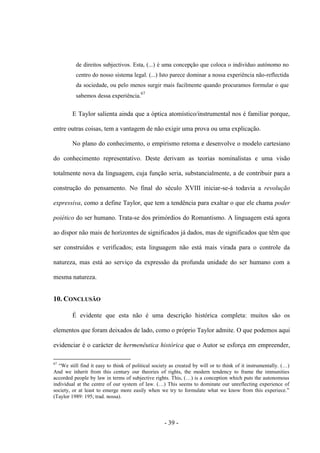 - 39 -
de direitos subjectivos. Esta, (...) é uma concepção que coloca ο indivìduo autónomo no
centro do nosso sistema legal. (...) Isto parece dominar a nossa experiência não-reflectida
da sociedade, ou pelo menos surgir mais facilmente quando procuramos formular ο que
sabemos dessa experiência.67
E Taylor salienta ainda que a óptica atomístico/instrumental nos é familiar porque,
entre outras coisas, tem a vantagem de não exigir uma prova ou uma explicação.
No plano do conhecimento, o empirismo retoma e desenvolve o modelo cartesiano
do conhecimento representativo. Deste derivam as teorias nominalistas e uma visão
totalmente nova da linguagem, cuja função seria, substancialmente, a de contribuir para a
construção do pensamento. No final do século XVIII iniciar-se-á todavia a revolução
expressiva, como a define Taylor, que tem a tendência para exaltar o que ele chama poder
poiético do ser humano. Trata-se dos primórdios do Romantismo. A linguagem está agora
ao dispor não mais de horizontes de significados já dados, mas de significados que têm que
ser construídos e verificados; esta linguagem não está mais virada para o controle da
natureza, mas está ao serviço da expressão da profunda unidade do ser humano com a
mesma natureza.
10. CONCLUSÃO
É evidente que esta não é uma descrição histórica completa: muitos são os
elementos que foram deixados de lado, como ο próprio Taylor admite. O que podemos aqui
evidenciar é o carácter de hermenêutica histórica que o Autor se esforça em empreender,
67
“We still find it easy to think of political society as created by will or to think of it instrumentally. (…)
And we inherit from this century our theories of rights, the modern tendency to frame the immunities
accorded people by law in terms of subjective rights. This, (…) is a conception which puts the autonomous
individual at the centre of our system of law. (…) This seems to dominate our unreflecting experience of
society, or at least to emerge more easily when we try to formulate what we know from this experiece.”
(Taylor 1989: 195; trad. nossa).
 