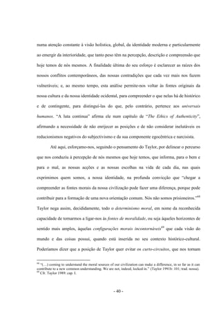 - 40 -
numa atenção constante à visão holística, global, da identidade moderna e particularmente
ao emergir da interioridade, que tanto peso têm na percepção, descrição e compreensão que
hoje temos de nós mesmos. A finalidade última do seu esforço é esclarecer as raízes dos
nossos conflitos contemporâneos, das nossas contradições que cada vez mais nos fazem
vulneráveis; e, ao mesmo tempo, esta análise permite-nos voltar às fontes originais da
nossa cultura e da nossa identidade ocidental, para compreender o que nelas há de histórico
e de contingente, para distinguí-las do que, pelo contrário, pertence aos universais
humanos. “A luta continua” afirma ele num capìtulo de “The Ethics of Authenticity”,
afirmando a necessidade de não enrijecer as posições e de não considerar inelutáveis os
reducionismos negativos do subjectivismo e da sua componente egocêntrica e narcisista.
Até aqui, esforçamo-nos, seguindo ο pensamento do Taylor, por delinear ο percurso
que nos conduziu à percepção de nós mesmos que hoje temos, que informa, para o bem e
para o mal, as nossas acções e as nossas escolhas na vida de cada dia, nas quais
exprimimos quem somos, a nossa identidade, na profunda convicção que “chegar a
compreender as fontes morais da nossa civilização pode fazer uma diferença, porque pode
contribuir para a formação de uma nova orientação comum. Nós não somos prisioneiros.”68
Taylor nega assim, decididamente, todo o determinismo moral, em nome da reconhecida
capacidade de tornarmos a ligar-nos às fontes de moralidade, ou seja àqueles horizontes de
sentido mais amplos, àquelas configurações morais incontornáveis69
que cada visão do
mundo e das coisas possui, quando está inserida no seu contexto histórico-cultural.
Poderíamos dizer que a posição de Taylor quer evitar os curto-circuitos, que nos tornam
68
“(…) coming to understand the moral sources of our civilization can make a difference, in so far as it can
contribute to a new common understanding. We are not, indeed, locked in.” (Taylor 1991b: 101; trad. nossa).
69
Cfr. Taylor 1989: cap. I.
 