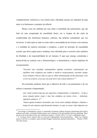 - 41 -
verdadeiramente vulneráveis e nos tomam toda a liberdade, porque nos impedem de ligar
entre si os fenómenos e, portanto, de reflectir.
Muitas vezes ele sublinha nas suas obras a inutilidade das polarizações, que são
fruto de uma exasperação da causalidade linear, em si incapaz de dar razão da
complexidade dos fenómenos humanos, culturais, das próprias contradições que nos
envolvem. A tónica põe-se cada vez mais sobre a necessidade de nos lermos a nós mesmos
e à realidade de maneira articulada e complexa, a partir do princípio de causalidade
circular, que deixa espaço para a mudança, mas sobretudo para o exercício mais autêntico
da liberdade e da responsabilidade do ser humano. É aqui que emerge, actualizada e
desenvolvida no contacto com a fenomenologia e a hermenêutica, a matriz hegeliana do
seu pensamento.
“Governar uma sociedade contemporânea significa reconstruir continuamente um
equilíbrio entre exigências que tendem a anular-se reciprocamente, encontrar sempre
novas soluções criativas cada vez que as velhas sistematizações já não funcionam. Está
escrito nas próprias coisas que não pode haver uma solução definitiva.”70
Em conclusão, podemos dizer que ο objectivo de todo o seu pensamento e do seu
esforço é contrariar a fragmentação:
uma “acção comum exige que nós superemos a fragmentação e a impotência ... Ο que a
nossa situação parece exigir é uma luta complexa em muitos níveis – intelectual,
espiritual e polìtico (...)”71
“Somos agentes humanos encarnados, que vivem numa condição dialógica e habitam ο
tempo de uma maneira especificamente humana: ou seja, as nossas vidas adquirem um
70
“Governing a contemporary society is continually recreating a balance between requirements that tend to
undercut each other, constantly finding creative new solutions as the old equilibria become stultifying. There
can never be in the nature of the case a definitive solution.” (Taylor 1991b: 111; trad. e sublinhado nosso).
71
A “common action requires that we overcome fragmentation and powerlessness …What our situation
seems to call for is a complex, many-levelled struggle, intellectual, spiritual and political …”(Taylor: 1991b:
120; trad. nossa).
 