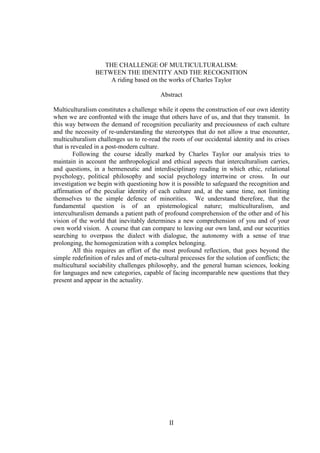II
THE CHALLENGE OF MULTICULTURALISM:
BETWEEN THE IDENTITY AND THE RECOGNITION
A riding based on the works of Charles Taylor
Abstract
Multiculturalism constitutes a challenge while it opens the construction of our own identity
when we are confronted with the image that others have of us, and that they transmit. In
this way between the demand of recognition peculiarity and preciousness of each culture
and the necessity of re-understanding the stereotypes that do not allow a true encounter,
multiculturalism challenges us to re-read the roots of our occidental identity and its crises
that is revealed in a post-modern culture.
Following the course ideally marked by Charles Taylor our analysis tries to
maintain in account the anthropological and ethical aspects that interculturalism carries,
and questions, in a hermeneutic and interdisciplinary reading in which ethic, relational
psychology, political philosophy and social psychology intertwine or cross. In our
investigation we begin with questioning how it is possible to safeguard the recognition and
affirmation of the peculiar identity of each culture and, at the same time, not limiting
themselves to the simple defence of minorities. We understand therefore, that the
fundamental question is of an epistemological nature; multiculturalism, and
interculturalism demands a patient path of profound comprehension of the other and of his
vision of the world that inevitably determines a new comprehension of you and of your
own world vision. A course that can compare to leaving our own land, and our securities
searching to overpass the dialect with dialogue, the autonomy with a sense of true
prolonging, the homogenization with a complex belonging.
All this requires an effort of the most profound reflection, that goes beyond the
simple redefinition of rules and of meta-cultural processes for the solution of conflicts; the
multicultural sociability challenges philosophy, and the general human sciences, looking
for languages and new categories, capable of facing incomparable new questions that they
present and appear in the actuality.
 