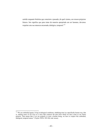 - 42 -
sentido enquanto histórias que conectem ο passado, do qual viemos, aos nossos projectos
futuros. Isto significa que para tratar da maneira apropriada um ser humano, devemos
respeitar esta sua natureza encarnada, dialógica, temporal.”72
72
“We are embodied agents, living in dialogical conditions, inhabiting time in a specifically human way, that
is, making sense of our lives as a story that connects the past from which we have come to our future
projects. That means that if we are properly to treat a human being, we have to respect this embodied,
dialogical, temporal nature.” (Taylor 1991b: 105-106; trad. nossa).
 