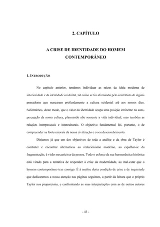 - 43 -
2. CAPÍTULO
A CRISE DE IDENTIDADE DO HOMEM
CONTEMPORÂNEO
1. INTRODUÇÃO
No capítulo anterior, tentámos individuar as raízes da ideia moderna de
interioridade e da identidade ocidental, tal como se foi afirmando pelo contributo de alguns
pensadores que marcaram profundamente a cultura ocidental até aos nossos dias.
Salientámos, deste modo, que ο valor da identidade ocupa uma posição eminente na auto-
percepção da nossa cultura, plasmando não somente a vida individual, mas também as
relações interpessoais e interculturais. O objectivo fundamental foi, portanto, ο de
compreender as fontes morais da nossa civilização e ο seu desenvolvimento.
Dizíamos já que um dos objectivos de toda a análise e da obra de Taylor é
combater e encontrar alternativas ao reducionismo moderno, ao espalhar-se da
fragmentação, à visão mecanicista da pessoa. Todo ο esforço da sua hermenêutica histórica
está virado para a tentativa de responder à crise da modernidade, ao mal-estar que ο
homem contemporâneo traz consigo. É à analise desta condição de crise e de inquietude
que dedicaremos a nossa atenção nas páginas seguintes, a partir da leitura que ο próprio
Taylor nos proporciona, e confrontando as suas interpretações com as de outros autores
 