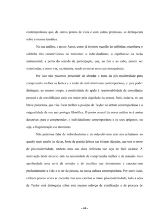 - 44 -
contemporâneos que, de outros pontos de vista e com outras premissas, se debruçaram
sobre a mesma temática.
Na sua análise, ο nosso Autor, como já tivemos ocasião de sublinhar, reconhece e
sublinha três características do mal-estar: ο individualismo, ο espalhar-se da razão
instrumental, a perda do sentido de participação, que, ao fim e aο cabo, podem ser
sintetizadas, a nosso ver, na primeira, sendo as outras uma sua consequência.
Por isso não podemos prescindir de abordar ο tema da pós-modernidade para
compreender melhor as fontes e a razão do individualismo contemporâneo, e para poder
distinguir, ao mesmo tempo, a positividade do apelo à responsabilidade da consciência
pessoal e da sensibilidade cada vez maior pela dignidade da pessoa. Será, todavia, só um
breve panorama, que visa focar melhor a posição de Taylor no debate contemporâneo e a
originalidade da sua antropologia filosófica. O ponto central da nossa análise será assim
descrever, para o compreender, ο individualismo contemporâneo e os seus epìgonos, ou
seja, a fragmentação e ο atomismo.
Não podemos falar de individualismo e de subjectivismo sem nos referirmos ao
quadro mais amplo de ideias, fonte de grande debate nas últimas décadas, que tem ο nome
de pós-modernidade, embora uma sua clara definição não seja de fácil alcance. A
motivação deste excurso está na necessidade de compreender melhor e de maneira mais
aprofundada uma série de atitudes e de escolhas que determinam e caracterizam
profundamente a vida e ο ser da pessoa, na nossa cultura contemporânea. Por outro lado,
embora poucas vezes se encontre nos seus escritos ο termo pós-modernidade, toda a obra
de Taylor está debruçada sobre este mesmo esforço de clarificação e de procura de
 