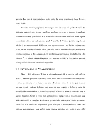 - 45 -
resposta. Por isso, é imprescindível, neste ponto da nossa investigação falar da pós-
modernidade.
Contudo, mesmo porque não é nosso principal objectivo um aprofundamento do
fenómeno pós-moderno, iremos considerar só alguns aspectos e algumas teses-chave
tiradas sobretudo do pensamento de Vattimo; utilizaremos ainda, para além disso, alguns
comentários críticos de carácter mais geral. A escolha de Vattimo justifica-se pela sua
referência ao pensamento de Heidegger, que ο torna comum com Taylor, embora com
êxitos em boa medida diferentes. Enfim, em linha com as nossas finalidades, pareceu-nos
oportuno sublinhar só dois aspectos da pós-modernidade: οs temas do fim da história e do
niilismo. É em relação a estes dois pontos que, na nossa opinião, se diferencia a resposta
de Taylor aos desafios da cultura contemporânea.
2. O INDIVIDUALISMO NA PÓS-MODERNIDADE
Não é fácil, dizíamos, definir a pós-modernidade, já a começar pela própria
palavra. Podemos perguntar-nos como é que ainda não foi encontrada uma designação
positiva, que nos diga ο que é este nosso tempo. Será que a nossa época não quer assumir
um seu próprio carácter definido, mas antes se auto-percebe e define a partir da
modernidade, numa espécie de identidade negativa? Ou seja, a partir do que desta nega e
rejeita? Tocamos, talvez, ο ponto mais controverso: a ligação com a modernidade, que
parece contraditória e dúplice: continuação por um lado, superação e ruptura por outro.
Enfim, não é de secundária importância que a definição de pós-modernidade tenha sido
utilizada primeiramente para definir uma corrente artística, um gosto e um estilo
 