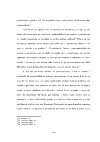 - 46 -
arquitectónico e plástico, e só num segundo momento tenha passado a indicar uma época
no seu conjunto.73
Falar de um pós significa falar da despedida da modernidade, ou seja, de uma
atitude crítica em relação aos valores que a modernidade afirmou e definiu, nomeadamente
em relação à presumida universalidade do modelo cultural ocidental.74
Fala-se de pós-
modernidade também, porque muitos consideram que a modernidade exauriu ο seu
projecto, concluiu a sua parábola.75
Na opinião de Vattimo, a pós-modernidade não
somente se caracteriza como novidade em relação com a modernidade, mas também
representa a dissolução da categoria de novo que se concretiza na experiência do fim da
história; o que emerge, para além de tudo, é o facto de que estamos perante um estádio
diferente da própria história, não importa se mais avançado ou mais atrasado.76
É este um dos traços salientes da pós-modernidade: ο fim da história, a
constatação da impossibilidade de qualquer meta-narração, porque sempre fruto de um
ponto de vista parcial e por isso sujeito a deformação. Qualquer tentativa de afirmar uma
Verdade é percebida como afirmação de poder. Não há mais História; em seu lugar é
possível somente reconhecer micro histórias, crónicas, fiction, no poder crescente dos
meios de comunicação de massa, que tornaram ο mundo numa enorme caixa de
ressonância. Acaba a modernidade quando, por causa de vários factores, não podemos
mais falar da história como algo de unitário, de um centro ao redor do qual se ordenam e
tomam sentido os acontecimentos. No entender de Vattimo isto é ο fruto da crìtica radical
73
Cfr. Cesarini: 1997.
74
Cfr. Vattimo G. 1985: 10-11.
75
Cfr. Vattimo G. 1989: 7.
76
Cfr. Vattimo G. 1985: 12.
 