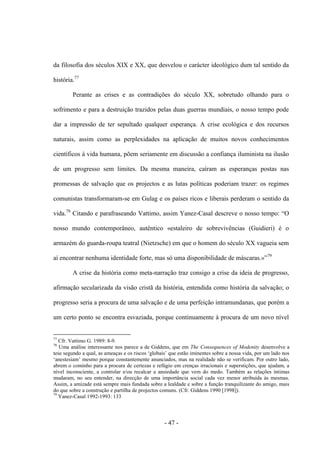 - 47 -
da filosofia dos séculos XIX e XX, que desvelou ο carácter ideológico dum tal sentido da
história.77
Perante as crises e as contradições do século XX, sobretudo olhando para ο
sofrimento e para a destruição trazidos pelas duas guerras mundiais, ο nosso tempo pode
dar a impressão de ter sepultado qualquer esperança. A crise ecológica e dos recursos
naturais, assim como as perplexidades na aplicação de muitos novos conhecimentos
científicos à vida humana, põem seriamente em discussão a confiança iluminista na ilusão
de um progresso sem limites. Da mesma maneira, caíram as esperanças postas nas
promessas de salvação que os projectos e as lutas políticas poderiam trazer: os regimes
comunistas transformaram-se em Gulag e os paìses ricos e liberais perderam ο sentido da
vida.78
Citando e parafraseando Vattimo, assim Yanez-Casal descreve ο nosso tempo: “Ο
nosso mundo contemporâneo, autêntico «estaleiro de sobrevivências (Guidieri) é ο
armazém do guarda-roupa teatral (Nietzsche) em que ο homem do século XX vagueia sem
aí encontrar nenhuma identidade forte, mas só uma disponibilidade de máscaras.»”79
A crise da história como meta-narração traz consigo a crise da ideia de progresso,
afirmação secularizada da visão cristã da história, entendida como história da salvação; ο
progresso seria a procura de uma salvação e de uma perfeição intramundanas, que porém a
um certo ponto se encontra esvaziada, porque continuamente à procura de um novo nível
77
Cfr. Vattimo G. 1989: 8-9.
78
Uma análise interessante nos parece a de Giddens, que em The Consequences of Modenity desenvolve a
tese segundo a qual, as ameaças e os riscos „globais‟ que estão iminentes sobre a nossa vida, por um lado nos
„anestesiam‟ mesmo porque constantemente anunciados, mas na realidade não se verificam. Por outro lado,
abrem ο cominho para a procura de certezas e refúgio em crenças irracionais e superstições, que ajudam, a
nível inconsciente, a controlar e/ou recalcar a ansiedade que vem do medo. Também as relações íntimas
mudaram, no seu entender, na direcção de uma importância social cada vez menor atribuída às mesmas.
Assim, a amizade está sempre mais fundada sobre a lealdade e sobre a função tranquilizante do amigo, mais
do que sobre a construção e partilha de projectos comuns. (Cfr. Giddens 1990 [1998]).
79
Yanez-Casal 1992-1993: 133
 
