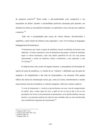 - 48 -
de progresso possível.80
Deste modo, a pós-modernidade seria comparável a um
mecanismo de defesa “perante a racionalidade positivista alcançada pelo presente; um
elemento de crítica ao racionalismo ilustrado e ao optimismo voraz com que este explorou
a natureza.”81
Tudo isto é acompanhado pela recusa de valores últimos, desvalorizados e
supérfluos, e pelo triunfo do niilismo como superação e „cura‟ (Verwindung na linguagem
heideggeriana) do humanismo.
“O humanismo que é parte e aspecto da metafìsica consiste na definição do homem como
subjectum. A técnica representa a crise do humanismo não porque ο triunfo da realização
negue os valores humanistas, como uma análise superficial nos faz crer, mas porque
representando ο remate da metafìsica, chama ο humanismo a uma superação, a uma
Verwindung.”82
O subjectivismo seria, assim, de alguma maneira, a consequência da dissolução do
sujeito tal como da metafìsica, e ο triunfo do ser “mìnimo” e debilitado, que faz parte do
marginal e do insignificante e não mais do transcendente e do estrutural. Pelo grande
influxo dos meios de comunicação social, que, como já se disse, transformaram o mundo
numa enorme caixa de ressonância, as culturas marginais e diferentes tomam a palavra.
“A crise do humanismo (...) resolve-se provavelmente com uma „cura de emagrecimento
do sujeito‟ para ο tornar capaz de ouvir ο apelo de um ser que já não se dá no tom
peremptório do Grund, ou do pensamento do pensamento, ou do espírito absoluto, mas que
dissolve a sua presença-ausência nas redes de uma sociedade cada vez mais transformada
num sensibilìssimo organismo de comunicação.”83
80
Vattimo 1985: 15-16.
81
Yanez-Casal 1992-1993: 126.
82
Vattimo 1985: 49.
83
Vattimo 1985: 55.
 