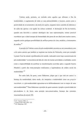 - 49 -
Vattimo pode, portanto, ser incluído entre aqueles que afirmam ο fim da
modernidade, ο esgotamento de todas as suas potencialidades e recursos, assim como a
positividade do esvaziamento e da morte do sujeito, enquanto único caminho de abertura e
de saída das aporias e da rigidez da cultura ocidental. A declaração do fim da história,
quando esta desvelou ο carácter ideológico das suas representações, tornou possìvel
reconhecer que ο ideal europeu de humanidade não passa de um ideal entre muitos outros,
negando assim qualquer possibilidade de unificar pontos de vista, modelos e instrumentos
de análise.84
A posição de Vattimo acerca da pós-modernidade encontra-se em consonância com
a de outros autores que também se inspiram nas teorias de Nietzsche, como por exemplo
Lyotard. Este faz alusão à problemática do sentido, indicando como traço caracterizante da
pós-modernidade “a consciência da falta de valor de muitas actividades e realidades, assim
como a impossibilidade de justificar as transformações ocorridas após a segunda Guerra
Mundial a partir das meta-narrações totalizantes e legitimadoras da ordem social da
modernidade.”85
Por outro lado, há quem, como Habermas, julgue que ο que está em causa é a
herança da modernidade; deste modo, ele interpreta a modernidade como um projecto
inacabado, e a pós-modernidade apresentar-se-ia deliberadamente com os traços de uma
anti-modernidade.86
Para Habermas a posição de quem sustenta e propõe a positividade do
pós-moderno é, de facto, uma posição neo-conservadora, herança das correntes
irracionalistas do século XX.
84
Cfr. Vattimo 1989: 11.
85
Yanez-Casal 1992-1993: 125.
86
Cfr. Habermas 1987.
 