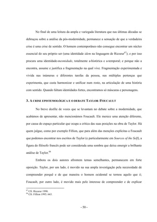 - 50 -
No final de uma leitura da ampla e variegada literatura que nas últimas décadas se
debruçou sobre a análise da pós-modernidade, permanece a sensação de que a verdadeira
crise é uma crise de sentido. O homem contemporâneo não consegue encontrar um núcleo
essencial do seu próprio ser (uma identidade idem na linguagem de Ricoeur87
); e por isso
procura uma identidade-mesmidade, totalmente a-histórica e a-temporal; e porque não a
encontra, assume e justifica a fragmentação na qual vive. Fragmentação experimentada e
vivida nas inúmeras e diferentes tarefas da pessoa, nas múltiplas pertenças que
experimenta, que custa harmonizar e unificar num rosto, na articulação de uma história
com sentido. Quando faltam identidades fortes, encontramos só máscaras e personagens.
3. A CRISE EPISTEMOLÓGICA E Ο DEBATE TAYLOR /FOUCAULT
No breve desfile de vozes que se levantam no debate sobre a modernidade, que
acabámos de apresentar, não mencionámos Foucault. Ele merece uma atenção diferente,
por causa do espaço particular que ocupa a crítica das suas posições na obra de Taylor. Há
quem julgue, como por exemplo Fillion, que para além das menções explícitas a Foucault
que podemos encontrar nos escritos de Taylor (e particularmente em Sources of the Self), a
figura do filósofo francês pode ser considerada uma sombra que deixa emergir a brilhante
análise de Taylor.88
Embora os dois autores afrontem temas semelhantes, permanecem em forte
oposição. Taylor, por um lado, é movido na sua ampla investigação pela necessidade de
compreender porquê e de que maneira ο homem ocidental se tornou aquilo que é;
Foucault, por outro lado, é movido mais pelo interesse de compreender e de explicar
87
Cfr. Ricoeur 1990.
88
Cfr. Fillion 1995: 663.
 