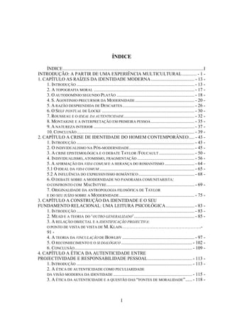 I
ÍNDICE
ÍNDICE...........................................................................................................................I
INTRODUÇÃO: A PARTIR DE UMA EXPERIÊNCIA MULTICULTURAL............. - 1 -
1. CAPÍTULO AS RAÍZES DA IDENTIDADE MODERNA...................................... - 13 -
1. INTRODUÇÃO ....................................................................................................... - 13 -
2. A TOPOGRAFIA MORAL ........................................................................................ - 17 -
3. O AUTODOMÍNIO SEGUNDO PLATÃO .................................................................... - 18 -
4. S. AGOSTINHO PRECURSOR DA MODERNIDADE.................................................... - 20 -
5. A RAZÃO DESPRENDIDA DE DESCARTES............................................................... - 26 -
6. O SELF PONTUAL DE LOCKE ................................................................................. - 30 -
7. ROUSSEAU E O IDEAL DA AUTENTICIDADE.............................................................. - 32 -
8. MONTAIGNE E A INTERPRETAÇÃO EM PRIMEIRA PESSOA ...................................... - 35 -
9. A NATUREZA INTERIOR ........................................................................................ - 37 -
10. CONCLUSÃO....................................................................................................... - 39 -
2. CAPÍTULO A CRISE DE IDENTIDADE DO HOMEM CONTEMPORÂNEO..... - 43 -
1. INTRODUÇÃO ....................................................................................................... - 43 -
2. O INDIVIDUALISMO NA PÓS-MODERNIDADE......................................................... - 45 -
3. A CRISE EPISTEMOLÓGICA E Ο DEBATE TAYLOR /FOUCAULT ............................... - 50 -
4. INDIVIDUALISMO, ATOMISMO, FRAGMENTAÇÃO .................................................. - 56 -
5. A AFIRMAÇÃO DA VIDA COMUM E A HERANÇA DO ROMANTISMO .......................... - 64 -
5.1 O IDEAL DA VIDA COMUM ................................................................................... - 65 -
5.2 A INFLUÊNCIA DO EXPRESSIVISMO ROMÂNTICO................................................. - 68 -
6. Ο DEBATE SOBRE A MODERNIDADE NO PANORAMA COMUNITARISTA:
Ο CONFRONTO COM MACINTYRE............................................................................. - 69 -
7. ORIGINALIDADE DA ANTROPOLOGIA FILOSÓFICA DE TAYLOR
E DO SEU JUÍZO SOBRE A MODERNIDADE.................................................................. - 75 -
3. CAPÍTULO A CONSTRUÇÃO DA IDENTIDADE E O SEU
FUNDAMENTO RELACIONAL: UMA LEITURA PSICOLÓGICA......................... - 83 -
1. INTRODUÇÃO ....................................................................................................... - 83 -
2. MEAD E A TEORIA DO „OUTRO GENERALIZADO‟..................................................... - 85 -
3. A RELAÇÃO OBJECTAL E A IDENTIFICAÇÃO PROJECTIVA:
O PONTO DE VISTA DE VISTA DE M. KLAIN…………………………………………….-
91 -
4. A TEORIA DA VINCULAÇÃO DE BOWLBY ............................................................... - 97 -
5. Ο RECONHECIMENTO E Ο SI DIALÓGICO .............................................................. - 102 -
6. CONCLUSÃO....................................................................................................... - 109 -
4. CAPÍTULO A ÉTICA DA AUTENTICIDADE ENTRE
PROJECTIVIDADE E RESPONSABILIDADE PESSOAL....................................... - 113 -
1. INTRODUÇÃO ..................................................................................................... - 113 -
2. A ÉTICA DE AUTENTICIDADE COMO PECULIARIDADE
DA VISÃO MODERNA DA IDENTIDADE ..................................................................... - 115 -
3. A ÉTICA DA AUTENTICIDADE E A QUESTÃO DAS “FONTES DE MORALIDADE”...... - 118 -
 