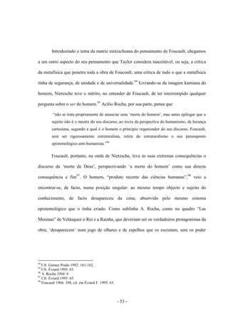 - 53 -
Introduzindo ο tema da matriz nietzscheana do pensamento de Foucault, chegamos
a um outro aspecto do seu pensamento que Taylor considera inaceitável, ou seja, a crítica
da metafìsica que penetra toda a obra de Foucoult; uma crìtica de tudo ο que a metafìsica
tinha de segurança, de unidade e de universalidade.94
Livrando-se da imagem kantiana do
homem, Nietzsche teve ο mérito, no entender de Foucault, de ter interrompido qualquer
pergunta sobre ο ser do homem.95
Acílio Rocha, por sua parte, pensa que
“não se trata propriamente de anunciar uma „morte do homem‟, mas antes epilogar que ο
sujeito não é o mestre do seu discurso, ao invés da perspectiva do humanismo, de herança
cartesiana, segundo a qual é ο homem ο princìpio organizador do seu discurso. Foucault,
sem ser rigorosamente estruturalista, retira do estruturalismo ο seu pressuposto
epistemológico anti-humanista.”96
Foucault, portanto, na onda de Nietzsche, leva às suas extremas consequências ο
discurso da „morte de Deus‟, perspectivando „a morte do homem‟ como sua directa
consequência e fim97
. O homem, “produto recente das ciências humanas”,98
veio a
encontrar-se, de facto, numa posição singular: ao mesmo tempo objecto e sujeito do
conhecimento, de facto desapareceu da cena, absorvido pelo mesmo sistema
epistemológico que ο tinha criado. Como sublinha A. Rocha, como no quadro “Las
Meninas” de Velásquez ο Rei e a Rainha, que deveriam ser os verdadeiros protagonistas da
obra, „desaparecem‟ num jogo de olhares e de espelhos que os escrutam, sem os poder
94
Cfr. Gómez Prado 1992: 161-162.
95
Cfr. Évrard 1995: 65.
96
A. Rocha 1994: 8
97
Cfr. Évrard 1995: 65.
98
Foucault 1966: 398, cit. em Évrard F. 1995: 65.
 