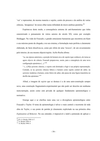 - 54 -
„ver‟ e representar, da mesma maneira ο sujeito, centro da procura e da análise de varias
ciências, „desaparece‟ do nosso olhar numa infinidade de micro-análises paralelas.99
Exprime-se deste modo, a consequência estrema do anti-humanismo que tinha
caracterizado ο pensamento de vários autores do século XX, como por exemplo
Heidegger. Na visão de Foucault, ο grande entusiasmo humanista que encontrou em Kant
ο seu máximo ponto de chegada, e no seu sistema, a formulação mais perfeita e claramente
elaborada, de facto dissolveu-se, como por efeito de uma „kenosis‟, de um esvaziamento
pelo interior, do seu mesmo objecto/sujeito. Acílio Rocha afirma:
“se, nas épocas anteriores, a posição do homem era a de sujeito (que conhece), ele torna-se
agora objecto de ciência. Foucault prepara-nos, assim, para a emergência de uma nova
configuração epistémica (...).”100
“ (...) [N]a episteme clássica, ο sujeito está destinado a fugir à sua própria representação.
Contudo, se na episteme clássica faltava ο homem como sujeito central do saber, na
episteme moderna ο homem, como fulcro do saber, não passa de uma figura transitória no
desfile das epistemes.”101
Afinal, a imagem de sujeito que se destaca é a de uma auto-construção sempre
nova, uma construção fragmentario-experimental que não pode ser descrita em nenhuma
meta-narração, assim como está privada de qualquer fundamento epistemológico e
normativo.
Emerge aqui e se clarifica mais uma vez a divergência epistemológica entre
Foucault e Taylor. O tema da epistemologia é talvez ο mais central e recorrente de toda
obra de Taylor, o seu ponto de partida já claramente explicitado na sua primeira obra
Explanation of Behavior. No seu entender, é impossìvel e inútil a pretensão de aplicar ο
99
Cfr. A. Rocha 1994: 6-7.
100
A. Rocha 1994: 8
101
A. Rocha 1994: 6
 