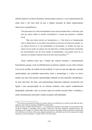 - 55 -
método empírico às ciências humanas, mesmo porque a pessoa e ο seu comportamento são
muito mais e vão mais além do que o simples acumular de dados empiricamente
observáveis e quantificáveis.
“Nós precisamos de ir além da banalidade de uma ciência baseada sobre a verificação, para
uma que queira estudar os sentidos intersubjectivo e comum que penetram a realidade
social.
Mas esta ciência deveria ser hermenêutica (...). Não deveria ser fundamentada
sobre os dados brutos; os seus dados mais primitivos deveriam ser leituras de sentidos, e o
seu objecto deveria ter as três propriedades já mencionadas: os sentidos são para um
sujeito em um campo ou campos; eles são além disso, sentidos parcialmente constituídos
por auto-definições, que são neste sentido, já interpretações e que podem assim ser re-
expressos ou tornados explìcitos através de uma ciência da polìtica.”102
Taylor reafirma assim que a função das ciências humanas é eminentemente
hermenêutica, porque, como já sublinhávamos no primeiro capìtulo, na sua visão ο homem
é um ser de escolhas, de sentido, de auto-reflexão. E é por isso que ele julga que a posição
epistemológica tem profundas repercussões sobre a antropologia e a ética; ou talvez
melhor, que uma certa posição epistemológica depende de uma específica antropologia e
de uma certa ética. De facto, uma epistemologia fortemente empirista, mecanicista está
ligada a uma auto-percepção do ser humano moderno como sujeito completamente
desprendido, destacado, come eu pontual capaz de controlo racional sobre a realidade, e
enfim, absolutamente atomizado, isolado na própria individualidade.
102
“We need to go beyond the bounds of a science based on verification to on which would study the inter-
subjective and common meanings embedded in social reality.
But this science would be hermeneutical (…). It would not be founded on brute dada; its most primitive data
would be readings of meanings, and its object would have the three properties mentioned above: the
meanings are for a subject in a field or fields; they are moreover meanings which are partially constituted by
self –definitions, which are in this sense already interpretations, and which can thus be re-expressed or made
explicit by a science of politics.” (Taylor 1985 II: 52; trad. nossa).
 