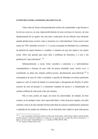 - 56 -
4. INDIVIDUALISMO, ATOMISMO, FRAGMENTAÇÃO
Toda a obra de Taylor está penetrada pelo esforço de compreender ο agir humano à
luz da sua natureza, ou seja, imprescindivelmente de uma ontologia do humano, de uma
fundamentação do ser agente. Isto está claro a cada passo da sua reflexão, mas sobretudo
quando aborda temas cruciais, como ο atomismo ou ο individualismo. Como escreve num
ensaio de 1979, intitulado Atomism “(...) a nossa concepção da liberdade toca ο problema
da natureza do sujeito humano e a medida e a maneira em que este sujeito é um sujeito
social. Abrir esta questão quer dizer abrir ο problema do atomismo, (...) este é um
problema de “auto-suficiência”. 103
Substancialmente, ο nosso Autor considera ο atomismo e ο individualismo
contemporâneos a herança de uma visão da pessoa entendida como „tabula rasa‟, e
considerada, no plano das relações político-sociais, absolutamente auto-suficiente.104
A
consequência de uma tal visão é considerar a questão da liberdade em termos puramente
negativos e pôr no centro do debate só a preservação e salvaguarda dos direitos. O efeito
extremo de uma tal posição é ο isolamento completo da pessoa e a interpretação em
sentido conflitual da vida social e das suas relações.
Não se trata, porém, de negar, em nome da colectividade, da tradição, do bem
comum, ou de qualquer outro valor supra-individual, ο bem da pessoa singular, mas pelo
contrário, trata-se de não entender tal bem individual de maneira completamente autónoma
e separada de um quadro de referência, de um horizonte mais amplo no qual cada pessoa
103
“(…) our conception of freedom touches on the issue of the nature of the human subject, and the degree
and the manner in which this subject is a social one. To open this up is to open the issue of atomism, (…)
there is an issue in the „self-sufficiency‟ (…).” (Taylor (1979b) 1985 II: 208).
104
Cfr. Taylor (1979b) 1985 II: 210.
 