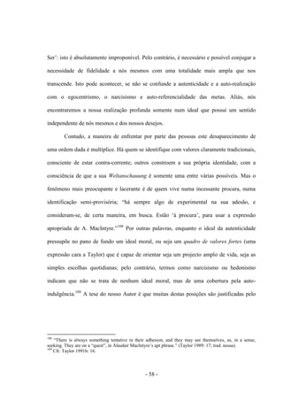- 58 -
Ser‟: isto é absolutamente improponível. Pelo contrário, é necessário e possível conjugar a
necessidade de fidelidade a nós mesmos com uma totalidade mais ampla que nos
transcende. Isto pode acontecer, se não se confunde a autenticidade e a auto-realização
com ο egocentrismo, ο narcisismo e auto-referencialidade das metas. Aliás, nós
encontraremos a nossa realização profunda somente num ideal que possui um sentido
independente de nós mesmos e dos nossos desejos.
Contudo, a maneira de enfrentar por parte das pessoas este desaparecimento de
uma ordem dada é multíplice. Há quem se identifique com valores claramente tradicionais,
consciente de estar contra-corrente; outros constroem a sua própria identidade, com a
consciência de que a sua Weltanschauung é somente uma entre várias possìveis. Mas ο
fenómeno mais preocupante e lacerante é de quem vive numa incessante procura, numa
identificação semi-provisória; “há sempre algo de experimental na sua adesão, e
consideram-se, de certa maneira, em busca. Estão „à procura‟, para usar a expressão
apropriada de A. MacIntyre.”108
Por outras palavras, enquanto ο ideal da autenticidade
pressupõe no pano de fundo um ideal moral, ou seja um quadro de valores fortes (uma
expressão cara a Taylor) que é capaz de orientar seja um projecto amplo de vida, seja as
simples escolhas quotidianas; pelo contrário, termos como narcisismo ou hedonismo
indicam que não se trata de nenhum ideal moral, mas de uma cobertura pela auto-
indulgência.109
A tese do nosso Autor é que muitas destas posições são justificadas pelo
108
“There is always something tentative in their adhesion, and they may see themselves, as, in a sense,
seeking. They are on a “quest”, in Alasdair MacIntyre‟s apt phrase.” (Taylor 1989: 17; trad. nossa).
109
Cfr. Taylor 1991b: 16.
 
