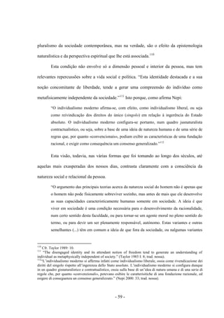 - 59 -
pluralismo da sociedade contemporânea, mas na verdade, são ο efeito da epistemologia
naturalística e da perspectiva espiritual que lhe está associada.110
Esta condição não envolve só a dimensão pessoal e interior da pessoa, mas tem
relevantes repercussões sobre a vida social e polìtica. “Esta identidade destacada e a sua
noção concomitante de liberdade, tende a gerar uma compreensão do indivíduo como
metafisicamente independente da sociedade.”111
Isto porque, como afirma Nepi:
“O individualismo moderno afirma-se, com efeito, como individualismo liberal, ou seja
como reivindicação dos direitos do único (singolo) em relação à ingerência do Estado
absoluto. O individualismo moderno configura-se portanto, num quadro jusnaturalista
contractualístico, ou seja, sobre a base de uma ideia de natureza humana e de uma série de
regras que, por quanto «convencionais», podiam exibir as características de uma fundação
racional, e exigir como consequência um consenso generalizado.”112
Esta visão, todavia, nas várias formas que foi tomando ao longo dos séculos, até
aquelas mais exasperadas dos nossos dias, contrasta claramente com a consciência da
natureza social e relacional da pessoa.
“O argumento das principais teorias acerca da natureza social do homem não é apenas que
ο homem não pode fisicamente sobreviver sozinho, mas antes de mais que ele desenvolve
as suas capacidades caracteristicamente humanas somente em sociedade. A ideia é que
viver em sociedade é uma condição necessária para o desenvolvimento da racionalidade,
num certo sentido desta faculdade, ou para tornar-se um agente moral no pleno sentido do
termo, ou para devir um ser plenamente responsável, autónomo. Estas variantes e outras
semelhantes (...) têm em comum a ideia de que fora da sociedade, ou nalgumas variantes
110
Cfr. Taylor 1989: 10.
111
“The disengaged identity and its attendant notion of freedom tend to generate an understanding of
individual as metaphysically independent of society.” (Taylor 1985 I: 8; trad. nossa).
112
“L‟individualismo moderno si afferma infatti come individualismo liberale, ossia come rivendicazione dei
diritti del singolo rispetto all‟ingerenza dello Stato assoluto. L‟individualismo moderno si configura dunque
in un quadro gisnaturalistico e contrattualistico, ossia sulla base di un‟idea di natura umana e di una serie di
regole che, per quanto «convenzionali», potevano esibire le caratterisitiche di una fondazione razionale, ed
esigere di conseguenza un consenso generalizzato.” (Nepi 2000: 33; trad. nossa).
 