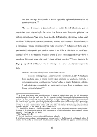 - 60 -
fora dum certo tipo de sociedade, as nossas capacidades tipicamente humanas não se
podem desenvolver.”113
Mas não é somente ο jusnaturalismo, a matriz do individualismo, que se
desenvolve numa absolutização da cultura dos direitos; uma fonte mais próxima é ο
niilismo nietzscheano. “Seja como for, a filosofia de Nietzsche é ο terreno de cultura ideal
da síntese niilismo-individualismo, enquanto ο niilismo nietzscheano se fundamenta sobre
a primazia da vontade subjectiva sobre a razão objectiva.”.114
Sabemos, de facto, que é
precisamente neste ponto que consiste, como já se dizia, a dissolução da metafísica,
quando ο saber já não necessita de causas últimas e já não temos necessidade de valores e
princípios absolutos e universais: esta é a raiz do niilismo completo.115
Porém, é opinião de
Nepi que a profunda indiferença ética da cultura pós-moderna é um ulterior avanço nesta
linha.
“Somente ο niilismo contemporâneo é sem limites e radical.
O niilismo contemporâneo é sem pressupostos e sem limites. (...) De Nietzsche em
diante a palavra nada e ο sistema filosófico que constitui a sua tematização completa, ο
niilismo precisamente, constituem uma „fractura‟ radical no interior da tradição ocidental.
O nada não é mais ο contrário do ser, mas a maneira própria do ser se manifestar, ο seu
destino trágico e inelutável.”116
113
“What has been argued in the different theories of the social nature of man is not just that men cannot
physically survive alone, but much more that they only develop their characteristically human capacities in
society. The claim is that living in society is a condition of the development of rationality, in some sense of
this property, or of becoming a moral agent in the full sense of the term, or of becoming a fully responsible,
autonomous being. These variations and other similar ones (…) have in common the view that outside
society, or in some variants outside certain kinds of society, our distinctively human capacities could not
develop. “ (Taylor: (1979b) 1985 II, p. 190-191; trad. nossa).
114
“La filosofia di Nietzsche è comunque il terreno ideale di coltura della sintesi nichilismo-individualismo,
in quanto il nichilismo nietzscheano si fonda comunque sul primato della volontà soggettiva sulla ragione
oggettiva.” (Nepi 2000: 34; trad. nossa).
115
Cfr. Vattimo 1985: 25.
116
“ Solo il nichilismo contemporâneo è illimitato e radicale.
Il nichilismo contemporâneo è senza presupposti e senza limiti. (...) Da Nietzsche in poi la parola nulla e il
sistema filosofico che ne costituisce la tematizzazione compiuta, il nichilismo appunto, costituiscono una
 