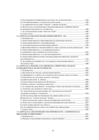 II
4. O FUNDAMENTO EXPRESSIVISTA DA ÉTICA DA AUTENTICIDADE......................... - 124 -
4.1 Ο EXPRESSIVISMO E A FUNÇÃO DA LINGUAGEM............................................... - 128 -
5. A EXPRESSÃO DE SI COMO “POIESIS”: A PROJECTIVIDADE .................................. - 135 -
6. DA ÉTICA DA AUTENTICIDADE À RESPONSABILIDADE: Ο IMPRESCINDÍVEL
FUNDAMENTO DIALÓGICO E VALORATIVO.............................................................. - 140 -
7. A AUTENTICIDADE COMO “ARTE DE VIVER” ...................................................... - 146 -
8. CONCLUSÃO....................................................................................................... - 147 -
5. CAPÍTULO O DESAFIO DO RECONHECIMENTO- 149 - ................................. - 149 -
1. INTRODUÇÃO ..................................................................................................... - 149 -
2. O RECONHECIMENTO COMO DIMENSÃO DA DIGNIDADE HUMANA ...................... - 152 -
3. O RECONHECIMENTO E A RECIPROCIDADE ......................................................... - 155 -
4. A MATRIZ HEGELIANA DO RECONHECIMENTO .................................................... - 159 -
5. RECONHECIMENTO E TRANSCENDÊNCIA: PARA ALÉM DA LEITURA HEGELIANA . - 163 -
6. O RECONHECIMENTO E A ALTERIDADE RADICAL:
O CONFRONTO COM A PERSPECTIVA DE LÉVINAS ................................................... - 165 -
6. O RECONHECIMENTO E A FUSÃO DOS HORIZONTES.............................................. - 168 -
8. O RECONHECIMENTO ENTRE UNIVERSALISMO DOS DIREITOS E RESPEITO
DAS DIFERENÇAS.................................................................................................... - 174 -
9. AS APORIAS DA PERSPECTIVA TAYLORIANA DO RECONHECIMENTO ................... - 177 -
10. CONCLUSÃO..................................................................................................... - 180 -
6. CAPÍTULO A POLÍTICA DA DIFERENÇA PROFUNDA: OS SEUS
FUNDAMENTOS E OS SEUS CRÍTICOS................................................................. - 185 -
1. INTRODUÇÃO ..................................................................................................... - 185 -
2. OS CRÍTICOS DA POLÍTICA DO RECONHECIMENTO .............................................. - 187 -
2.1 HABERMAS E A CRÍTICA DA CONSERVAÇÃO ECOLÓGICA DAS CULTURAS ........... - 192 -
2.2 EM DEFESA DA NATUREZA HUMANA UNIVERSAL:
O COMENTÁRIO DE K. A. APPIAH…………………………………………………- 194 -
2.3 UMA POSIÇÃO DE MEDIAÇÃO: KYMLICKA........................................................ - 196 -
2.4 PARA ALÉM DA „DIFERENÇA PROFUNDA‟ .......................................................... - 202 -
3. A VALIDEZ DO ARGUMENTO „AD HOMINEM‟ PARA UMA POLÍTICA FLEXÍVEL....... - 204 -
4. A POLÍTICA DA DIFERENÇA PROFUNDA ............................................................... - 209 -
4.1 A QUESTÃO DO NACIONALISMO: DA “SOCIEDADE DO DIÁLOGO”
AO MODELO FEDERAL CANADIANO........................................................................ - 210 -
4.2 O NACIONALISMO NO PANORAMA DO LIBERALISMO ACTUAL:
KYMLICKA E O „NATION-BUILDING‟ MODEL ............................................................ - 219 -
5. A RELAÇÃO ENTRE O BEM COMUM E OS DIREITOS COLECTIVOS .......................... - 222 -
6. O MULTICULTURALISMO E A QUESTÃO DOS DIREITOS LINGUÍSTICOS.................. - 227 -
6.1 UMA TEORIA HOLISTA DA LÍNGUA ................................................................... - 229 -
6.2 A COMPREENSÃO DA LÍNGUA NO ÂMBITO DO LIBERALISMO............................. - 232 -
7. CONCLUSÃO....................................................................................................... - 236 -
7. CAPÍTULO A CRIATIVIDADE DAS MINORIAS OU: A DEMOCRACIA
PRECISADE PATRIOTISMO?................................................................................... - 241 -
1. INTRODUÇÃO ..................................................................................................... - 241 -
2. POR QUE É NECESSÁRIO SUBLINHAR A CRIATIVIDADE? ...................................... - 243 -
 