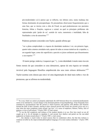 - 62 -
pós-modernidade n.d.t.] parece que se reflectiu, nos últimos anos, numa mudança das
formas dominantes de psicopatologia. Os psicanalistas observaram frequentemente que a
uma fase, que se iniciou com a obra de Freud, na qual predominavam nos pacientes
histerias, fobias e fixações, seguiu-se a actual, na qual os principais problemas são
representados pela „perda do eu‟, sentido de vazio, monotonia e inutilidade, falta de
finalidades e crise de autoestima.”121
Podemos portanto concordar com Taylor, quando afirma que
“ver a plena complexidade e a riqueza da identidade moderna é ver, em primeiro lugar,
quanto todos estamos enredados nela, apesar de todas as nossas tentativas de a repudiar; e,
em segundo lugar, como são superficiais e parciais os juízos unilaterais que disseminamos
a seu respeito.”122
O maior perigo, todavia, é esquecer que “ (...) esta identidade é muito mais rica em
fontes morais do que concedem os seus detractores, apesar de esta riqueza ser tornada
invisìvel pela linguagem filosófica empobrecida dos seus mais zelosos defensores.”123
Taylor acentua com clareza que esta é só uma degeneração do ideal mais nobre e rico de
promessas, que se afirmou na modernidade.
121
“In a way which we cannot yet properly understand, the shift between these two existential predicaments
seems to be matched by a recent change in the dominant patterns of psychopathology. It has frequently been
remarked by psychoanalysts that the period in which hysterics and patients with phobias and fixations
formed the bulk of their clientele, starting in their classical period whit Freud, has recently given way to a
time when the main complaints centre around „ego loss‟, or a sense of emptiness, flatness, futility, lack of
purpose, or loss of self-esteem.” (Taylor 1989: 19; trad. nossa).
122
“To see the full complexity and richness of the modern identity is to see, first, how much we are all
caught up in it, for all attempts to repudiate it; and second, how shallow and partial are the one-sided
judgments we bandy around about it.” (Taylor 1989: x; trad. nossa).
123
“... this identity is much richer in moral sources than its condemners allow, but that this richness is
rendered invisible by the impoverished philosophical language of its most zealous defenders.” (Taylor 1989:
x-xi).
 