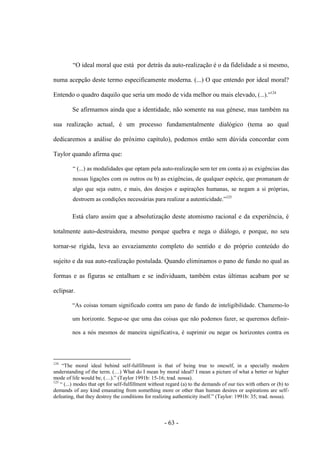 - 63 -
“O ideal moral que está por detrás da auto-realização é o da fidelidade a si mesmo,
numa acepção deste termo especificamente moderna. (...) Ο que entendo por ideal moral?
Entendo ο quadro daquilo que seria um modo de vida melhor ou mais elevado, (...).”124
Se afirmamos ainda que a identidade, não somente na sua génese, mas também na
sua realização actual, é um processo fundamentalmente dialógico (tema ao qual
dedicaremos a análise do próximo capítulo), podemos então sem dúvida concordar com
Taylor quando afirma que:
“ (...) as modalidades que optam pela auto-realização sem ter em conta a) as exigências das
nossas ligações com os outros ou b) as exigências, de qualquer espécie, que promanam de
algo que seja outro, e mais, dos desejos e aspirações humanas, se negam a si próprias,
destroem as condições necessárias para realizar a autenticidade.”125
Está claro assim que a absolutização deste atomismo racional e da experiência, é
totalmente auto-destruidora, mesmo porque quebra e nega ο diálogo, e porque, no seu
tornar-se rígida, leva ao esvaziamento completo do sentido e do próprio conteúdo do
sujeito e da sua auto-realização postulada. Quando eliminamos ο pano de fundo no qual as
formas e as figuras se entalham e se individuam, também estas últimas acabam por se
eclipsar.
“As coisas tomam significado contra um pano de fundo de inteligibilidade. Chamemo-lo
um horizonte. Segue-se que uma das coisas que não podemos fazer, se queremos definir-
nos a nós mesmos de maneira significativa, é suprimir ou negar os horizontes contra os
124
“The moral ideal behind self-fulfillment is that of being true to oneself, in a specially modern
understanding of the term. (…) What do I mean by moral ideal? I mean a picture of what a better or higher
mode of life would be, (…).” (Taylor 1991b: 15-16; trad. nossa).
125
“ (...) modes that opt for self-fulfillment without regard (a) to the demands of our ties with others or (b) to
demands of any kind emanating from something more or other than human desires or aspirations are self-
defeating, that they destroy the conditions for realizing authenticity itself.” (Taylor: 1991b: 35; trad. nossa).
 