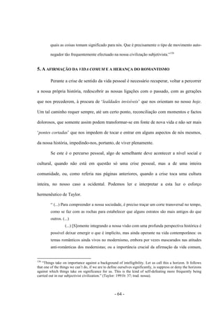 - 64 -
quais as coisas tomam significado para nós. Que é precisamente ο tipo de movimento auto-
negador tão frequentemente efectuado na nossa civilização subjetivista.”126
5. A AFIRMAÇÃO DA VIDA COMUM E A HERANÇA DO ROMANTISMO
Perante a crise de sentido da vida pessoal é necessário recuperar, voltar a percorrer
a nossa própria história, redescobrir as nossas ligações com ο passado, com as gerações
que nos precederem, à procura de „lealdades invisíveis‟ que nos orientam no nosso hoje.
Um tal caminho requer sempre, até um certo ponto, reconciliação com momentos e factos
dolorosos, que somente assim podem transformar-se em fonte de nova vida e não ser mais
„pontes cortadas‟ que nos impedem de tocar e entrar em alguns aspectos de nós mesmos,
da nossa história, impedindo-nos, portanto, de viver plenamente.
Se este é ο percurso pessoal, algo de semelhante deve acontecer a nível social e
cultural, quando não está em questão só uma crise pessoal, mas a de uma inteira
comunidade, ou, como referia nas páginas anteriores, quando a crise toca uma cultura
inteira, no nosso caso a ocidental. Podemos ler e interpretar a esta luz ο esforço
hermenêutico de Taylor.
“ (...) Para compreender a nossa sociedade, é preciso traçar um corte transversal no tempo,
como se faz com as rochas para estabelecer que alguns estratos são mais antigos do que
outros. (...)
(...) [S]omente integrando a nossa visão com uma profunda perspectiva histórica é
possìvel deixar emergir ο que é implìcito, mas ainda operante na vida contemporânea: os
temas românticos ainda vivos no modernismo, embora por vezes mascarados nas atitudes
anti-românticas dos modernistas; ou a importância crucial da afirmação da vida comum,
126
“Things take on importance against a background of intelligibility. Let us call this a horizon. It follows
that one of the things we can‟t do, if we are to define ourselves significantly, is suppress or deny the horizons
against which things take on significance for us. This is the kind of self-defeating more frequently being
carried out in our subjectivist civilization.” (Taylor: 1991b: 37; trad. nossa).
 