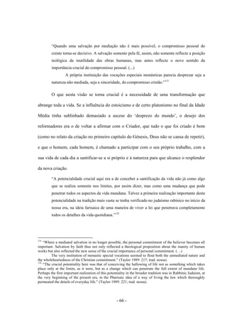 - 66 -
“Quando uma salvação por mediação não é mais possìvel, ο compromisso pessoal do
crente torna-se decisivo. A salvação somente pela fé, assim, não somente reflecte a posição
teológica da inutilidade das obras humanas, mas antes reflecte ο novo sentido da
importância crucial do compromisso pessoal. (...)
A própria instituição das vocações especiais monásticas parecia desprezar seja a
natureza não mediada, seja a sinceridade, do compromisso cristão.”131
O que nesta visão se torna crucial é a necessidade de uma transformação que
abrange toda a vida. Se a influência do estoicismo e de certo platonismo no final da Idade
Média tinha sublinhado demasiado a ascese dο „desprezo do mundo‟, ο desejo dos
reformadores era ο de voltar a afirmar com ο Criador, que tudo ο que foi criado é bom
(como no relato da criação no primeiro capítulo do Génesis, Deus não se cansa de repetir),
e que ο homem, cada homem, é chamado a participar com ο seu próprio trabalho, com a
sua vida de cada dia a santificar-se a si próprio e à natureza para que alcance o resplendor
da nova criação.
“A potencialidade crucial aqui era a de conceber a santificação da vida não já como algo
que se realiza somente nos limites, por assim dizer, mas como uma mudança que pode
penetrar todos os aspectos da vida mundana. Talvez a primeira realização importante desta
potencialidade na tradição mais vasta se tenha verificado no judaísmo rabínico no início da
nossa era, na ideia farisaica de uma maneira de viver a lei que penetrava completamente
todos os detalhes da vida quotidiana.”132
131
“Where a mediated salvation in no longer possible, the personal commitment of the believer becomes all
important. Salvation by faith thus not only reflected a theological proposition about the inanity of human
works but also reflected the new sense of the crucial importance of personal commitment. (…)
The very institution of monastic special vocations seemed to flout both the unmediated nature and
the wholeheartedness of the Christian commitment.” (Taylor 1989: 217; trad. nossa).
132
“The crucial potentiality here was that of conceiving the hallowing of life not as something which takes
place only at the limits, as it were, but as a change which can penetrate the full extent of mundane life.
Perhaps the first important realization of this potentiality in the broader tradition was in Rabbinic Judaism, at
the very beginning of the present era, in the Pharisaic idea of a way of living the law which thoroughly
permeated the details of everyday life.” (Taylor 1989: 221; trad. nossa).
 