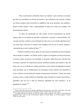 - 67 -
Mas os protestantes reformados deram um impulso e uma extensão a esta ideia
que não teve semelhante no decurso da história, e que influenciou não somente a cultura
dos Países europeus mais envolvidos no espalhar-se das novas doutrinas, mas também ο
próprio mundo católico. Toda a espiritualidade de Inácio de Loiola, por exemplo, está
permeada deste espírito.
Os ideais de santificação da vida comum tiveram consequências do mesmo
género sobre a nova maneira de entender ο matrimónio e em geral, a vida da famìlia. “Por
um lado, de facto, conferiu a esta instituição um valor em si e um sentido espiritual novos;
por outro lado, evitou que se tornasse uma realidade com fim em si mesma: também ο
matrimónio deve servir a glória de Deus.”133
Podemos reconhecer nestes ideais da vida comum os primórdios da ética burguesa,
toda centrada no trabalho e na família nuclear, lugares privilegiados do desenvolvimento,
ao mesmo tempo, da pessoa e da sociedade. É necessário ainda frisar que a férvida ética
calvinista e puritana do compromisso pessoal contribuiu bastante para superar a ética da
honra, por sua vez centrada nas virtudes guerreiras e num conceito de dignidade da pessoa
como privilégio, que se fundamentava nas hierarquias sociais, embora esta superação se
viesse a afirmar só mais tarde pelo impulso do pensamento iluminista. “Contra esta noção
de honra, temos a noção moderna de dignidade, agora utilizada em sentido universalista e
igualitário, que nos leva a falar da intrìnseca „dignidade dos seres humanos‟, ou da
dignidade do cidadão.”134
133
“On one hand, this took on new spiritual significance and value for its own sake; on the other, it too must
never become an end in itself, but serve the glory of God.” (Taylor 1989: 226; trad. nossa).
134
“As against this notion of honor, we have the modern notion of dignity, now used in a universalist and
egalitarian sense, where we talk of the inherent „dignity of human beings‟, or of citizen dignity.” (Taylor
1991b: 46; trad. nossa).
 