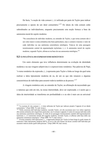 - 68 -
De facto, “a noção de vida comum (...) é utilizada por parte de Taylor para indicar
precisamente ο oposto de um ideal comunitário.”135
Os ideais da vida comum estão
subordinados ao individualismo, enquanto precisamente esta noção fornece a base da
autonomia moral do sujeito moderno.
“Na consciência do indivìduo moderno, no entender de Taylor, ο que torna comum não é
um valor maior à soma aritmética dos bens particulares, mas ο comum é mesmo ο valor de
cada indivíduo na sua autónoma consistência ontológica. Trata-se de uma passagem
teoreticamente central da argumentação tayloriana. (...). A autonomia moral do sujeito
moderno, segundo Taylor, afirma-se na base da sua autonomia ontológica.136
5.2 A INFLUÊNCIA DO EXPRESSIVISMO ROMÂNTICO
Um outro elemento que teve influência determinante na evolução da identidade
moderna e na sua viragem subjetivista é ο expressivismo romântico. Nas palavras de Nepi,
“ο tema romântico da expressão, (...) representa para Taylor a linha ao longo da qual tenta
realizar a ideia tipicamente moderna do eu, de um eu que não renuncie a algumas
características do indivíduo para assumir todavia também as da pessoa.”137
A viragem romântica está, no entender de Taylor, na afirmação da necessidade que
a natureza que está em nós, na nossa interioridade, deve ser expressada; e é assim que a
ideia da interioridade se transforma em profundidade e ο eu não é mais um eu universal
135
“La nozione di vita comune (…) viene utilizzata da Taylor per indicare proprio l‟opposto di un ideale
comunitário.” (Nepi 2000: 76; trad. nossa.).
136
“Nella coscienza dell‟individuo moderno, secondo Taylor, ciò che accomuna non è un valore superiore
alla somma aritmetica dei singoli beni particolari, ma il comune è appunto il valore di ciascun individuo nella
sua autonoma consistenza ontologica. Si tratta di un passaggio teoreticamente centrale dell‟argomentazione
tayloriana. (...) L‟autonomia morale del soggetto moderno, secondo Taylor, si afferma sulla base della sua
autonoma consistenza ontologica.” (Nepi 2000: 76-77; trad. nossa.).
137
“Il tema romantico dell‟espressione, (…) rappresenta dunque per Taylor la linea lungo la quale tentare di
realizzare l‟idea tipicamente moderna dell‟io, di un io che non rinunci ad alcuni caratteri dell‟individuo per
assumere tuttavia anche quelli della persoan.” (Nepi 2000: 89; trad. nossa).
 