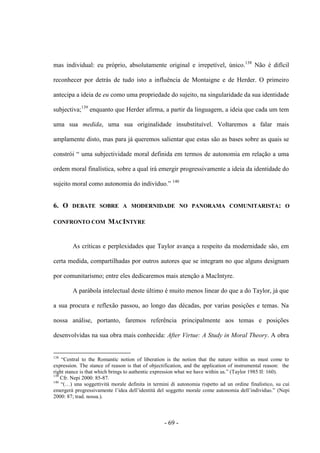 - 69 -
mas individual: eu próprio, absolutamente original e irrepetível, único.138
Não é difícil
reconhecer por detrás de tudo isto a influência de Montaigne e de Herder. O primeiro
antecipa a ideia de eu como uma propriedade do sujeito, na singularidade da sua identidade
subjectiva;139
enquanto que Herder afirma, a partir da linguagem, a ideia que cada um tem
uma sua medida, uma sua originalidade insubstituível. Voltaremos a falar mais
amplamente disto, mas para já queremos salientar que estas são as bases sobre as quais se
constrói “ uma subjectividade moral definida em termos de autonomia em relação a uma
ordem moral finalística, sobre a qual irá emergir progressivamente a ideia da identidade do
sujeito moral como autonomia do indivìduo.” 140
6. Ο DEBATE SOBRE A MODERNIDADE NO PANORAMA COMUNITARISTA: Ο
CONFRONTO COM MACINTYRE
As críticas e perplexidades que Taylor avança a respeito da modernidade são, em
certa medida, compartilhadas por outros autores que se integram no que alguns designam
por comunitarismo; entre eles dedicaremos mais atenção a MacIntyre.
A parábola intelectual deste último é muito menos linear do que a do Taylor, já que
a sua procura e reflexão passou, ao longo das décadas, por varias posições e temas. Na
nossa análise, portanto, faremos referência principalmente aos temas e posições
desenvolvidas na sua obra mais conhecida: After Virtue: A Study in Moral Theory. A obra
138
“Central to the Romantic notion of liberation is the notion that the nature within us must come to
expression. The stance of reason is that of objectification, and the application of instrumental reason: the
right stance is that which brings to authentic expression what we have within us.” (Taylor 1985 II: 160).
139
Cfr. Nepi 2000: 85-87.
140
“(…) una soggettività morale definita in termini di autonomia rispetto ad un ordine finalistico, su cui
emergerà progressivamente l‟idea dell‟identità del soggetto morale come autonomia dell‟individuo.” (Nepi
2000: 87; trad. nossa.).
 