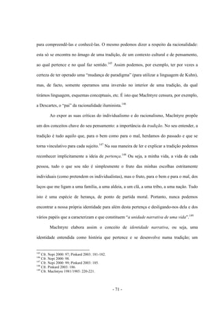 - 71 -
para compreendê-las e conhecê-las. O mesmo podemos dizer a respeito da racionalidade:
esta só se encontra no âmago de uma tradição, de um contexto cultural e de pensamento,
ao qual pertence e no qual faz sentido.145
Assim podemos, por exemplo, ter por vezes a
certeza de ter operado uma “mudança de paradigma” (para utilizar a linguagem de Kuhn),
mas, de facto, somente operamos uma inversão no interior de uma tradição, da qual
tirámos linguagem, esquemas conceptuais, etc. É isto que MacIntyre censura, por exemplo,
a Descartes, ο “pai” da racionalidade iluminista.146
Ao expor as suas críticas do individualismo e do racionalismo, MacIntyre propõe
um dos conceitos chave do seu pensamento: a importância da tradição. No seu entender, a
tradição é tudo aquilo que, para o bem como para o mal, herdamos do passado e que se
torna vinculativo para cada sujeito.147
Na sua maneira de ler e explicar a tradição podemos
reconhecer implicitamente a ideia de pertença.148
Ou seja, a minha vida, a vida de cada
pessoa, tudo ο que sou não é simplesmente ο fruto das minhas escolhas estritamente
individuais (como pretendem os individualistas), mas ο fruto, para o bem e para o mal, dos
laços que me ligam a uma família, a uma aldeia, a um clã, a uma tribo, a uma nação. Tudo
isto é uma espécie de herança, de ponto de partida moral. Portanto, nunca podemos
encontrar a nossa própria identidade para além desta pertença e desligando-nos dela e dos
vários papéis que a caracterizam e que constituem “a unidade narrativa de uma vida”.149
MacIntyre elabora assim o conceito de identidade narrativa, ou seja, uma
identidade entendida como história que pertence e se desenvolve numa tradição; um
145
Cfr. Nepi 2000: 97; Pinkard 2003: 181-182.
146
Cfr. Nepi 2000: 98.
147
Cfr. Nepi 2000: 99; Pinkard 2003: 185.
148
Cfr. Pinkard 2003: 186.
149
Cfr. MacIntyre 1981/1985: 220-221.
 